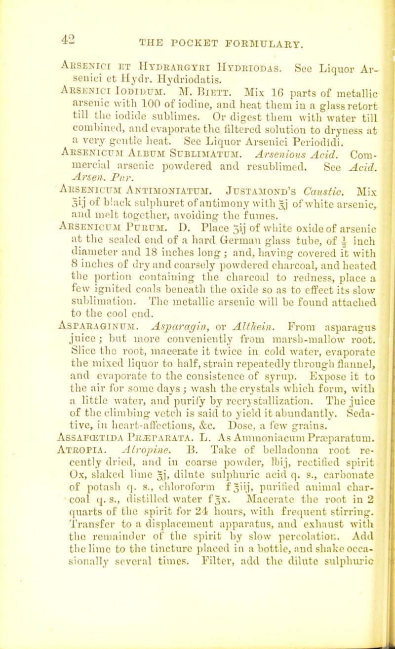 AiiSEKici ET HYDRARGYni HrDEiODis. Sec Liquor Ar- seiiici ct Hydr. Hydi-iodatis. Aesenici Iodidum. M. Biett. Mix 16 parts of metallic arsenic with 100 of iodine, and heat them in a glass retort till the iodide sublimes. Or digest them with water till combined, and evaporate the filtered solution to dryness at .1 very gentle heat. See Liquor Arsenici Periodidi. Aesenicpji Album Sublimatum. Arsenious Acid. Com- mercial arsenic powdered and resublimed. See Acid. Arsen. Far. Aesenicttm Antimoniatttm. Justamond's Caustic. Mix 5i,i of black sulphuret of antimony with gj of white arsenic, and mclfc togetlier, avoiding the fumes. Aesenicum Tueum. D. Place 5ij of wliite oxide of arsenic at the sealed end of a hard German glass tube, of i inch diameter and 18 inches long ; and, having covered it with 8 inches of dry and coarsely powdered charcoal, and heated the portion containing the charcoal to redness, place a few ignited coals beneath the oxide so as to effect its slow sublimation. The metallic arsenic will be found attached to the cool end. AsPAEAQiNU.M. Asi^afagin, or AUliein. From asparagus juice; but more conveniently from marsh-mallow root. Slice the root, macemte it twice in cold water, evaporate the mixed liquor to half, strain repeated!}'through flannel, and evaporate to the consistence of syrup. Expose it to the air for some days ; wash the crystals which form, with a little water, and purify by rccrj stallization. The juice of the climbing vetch is said to yield it abundantly. Seda- tive, in heart-affections, &c. Dose, a few grains. Assafcetida Pe-UPaeata. L. As Ammoniacuuj Prajparatum. Ateopia. Alropinc. P. Take of belladonna root re- cently dried, and in coarse powder, Ibij, rectified spirit Ox, slaked lime 5)', dilute sulphuric acid q. s., carbonate of potash q. s., chloroforui f Siij, pnrilied animal char- coal (|. s., distilled water fgx. Macerate the root in 2 quarts of the spirit for 21 hours, with frequent stirring. Transfer to a displacement apparatus, and exhaust with the remainder of the s])irit by slow percolation. Add the lime to the tincture placed in a bottle, and shake occa- sionally several times. Filter, add the dilute sulphui'ic