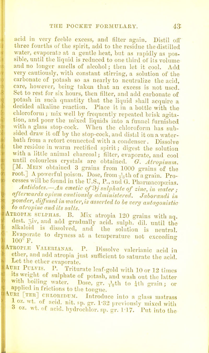 acid in very feeble excess, and filter again. Distil oft' three fourths of the spirit, add to the residue the distilled water, evaporats at a gentle heat, but as rapidly as pos- sible, until the liquid is reduced to one third of its volume and no longer smells of alcohol; then let it cool. Add very cautiously, with constant stirring, a solution of the carbonate of potash so as nearly to neutralize the acid, care, however, being taken that an excess is not used. Set to rest for six hours, then filter, and add carbonate of potash in such quantity that the liquid shall acquire a decided allailine reaction. Place it in a bottle with the chloroform ; mix well by frequently repeated bi isk agita- tion, and pour the mixed liquids into a funnel furnished with a glass stop-cock. When the chloroform has sub- sided draw it oft' by the stop-cock, and distil it on a water- bath from a retort connected with a condenser. Dissolve the residue in warm rectified sjiirit; digest the solution with a little animal charcoal; filter, evaporate, and cool until colourless crystals are obtained. G. Atropinum. [M. Mein obtained 3 grains from 1000 grains of the root.] A powerful poison. Dose, from Voth of a grain. Pro- cesses will be found in the U.S., P., and G. Pharmacopceias. Antidotes.~An emetic of dj sulphate of zinc, in water ; aftertcards opium cauliotisly administered. Jaborandi in powder, diffused in ivater, is asserted to he very antagonistic to atropine and its salts. Ateopi.ts sulphas. B. Mix atropia 120 grains with aq. dest. 3iv, .and add gradually acid, sulpb. dil. until the alkaloid is dissolved, and the solution is neutral. 100°^p''''^'^ ili'yncss at a temperature not exceeding A.TEOPI.53 Valeetanas. P. Dissolve valerianic acid in ether, and add atropia just sufficient to saturate the acid. -Let the ether evaporate. AlJRi PuLVi.s. P. Triturate leaf-gold with 10 or 12 times Its weight of sulphate of potash, and wash out the latter with boiling water. Doso, gr. -i^th to ifh grain; or applied in frictions to the tongue, /^rni [TEji] ciiLOKmuM. Introduce into a glass matra.ss 1 oz. wt. of acid. nit. sp. gr. l-:32 iireviously mixed with i oz. wt. of ;,cid. bydrochlor. sp. sr. M V. Put into the