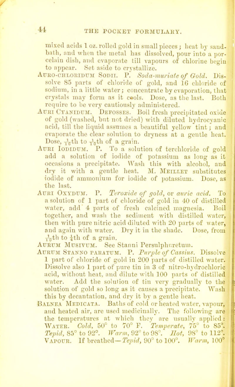 mixed acids 1 oz. rolled gold in small pieces; lieat by sand- bath, and when the metal has dissolved, pour into a por- celain dish, and evaporate till vapours of chlorine begin to appear. Set aside to crystallize. AuKO-cnLORiDUM SoDir. P. Soda-muriate of Gold. Dis- solve 85 parts of chloride of gold, and 16 chloride of sodium, in a little water; concentrate by evaporation, that crystals may form as it ceols. Dose, as the last. Both require to be very cautiously administered. Aum Cyanidum. Defosses. Boil fresh precipitated oxide of gold (washed, but not dried) with diluted hydrocyanic acid, till the liquid assumes a beautiful yellow tint; aud evai^orate the clear solution to dryness at a gentle heat. Dose, xVt^i to yjth of a grain. Attei Iodidum. p. 'J'o a solution of terchloride of gold add a solution of iodide of potassium as long as it occasions a precipitate. \\'^ash this with alcohol, and dry it with a gentle heat. M. Meileet substitutes iodide of ammonium for iodide of jjotassium. Dose, as the last. AtTHi OxTDtTM. p. Teroxide of gold, or auric acid. To a solution of 1 part of chloride of gold in -10 of distilled water, add 4 parts of fresh calcined magnesia. Boil together, and wasli the sediment with distilled water, then with pure nitric acid diluted with 20 parts of water, and again with water. Dry it in the shade. Dose, from YTjth to g^th of a grain. AuErii MusiTUM. See Stanni Persulphr.return. AuRTJM Stanno PAHATPM. P. Turple of Cassius. Dissolve 1 part of chloride of gold in 200 parts of distilled water. Dissolve also 1 part of pure tin in 3 of nitro-hydrochloric acid, without heat, and dilute with 100 parts of distilled water. Add the solution of tin very gradually to the solution of gold so long as it causes a precipitate. Wash this by decantation, and dry it by a gentle heat. Oalnea Medicata. Baths of cold or heated water, \'apour, and heated air, arc used medicinally. The following are the temperatures at which thev are usuallv applied: Water. Cold, Z(f to 70° P. 'Temperate, 75° to 85°. Tepid, 85° to 92°. Warm, 92° to 98°. Hot, 98° to 112°. Vapour. If breathed—Te/^/W, 90° to 100°. Warm. 100'