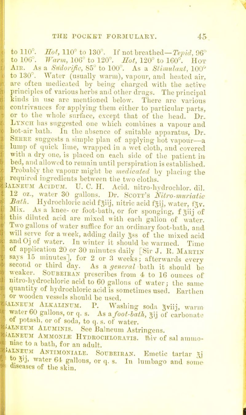 to 110°. Kol, 110° to 130°. If uot breathed—re^;/*^?, 06° to 100°. Warm, 106° to 120°. Hot, 120° to 160°. Hot AlE. As a Sudorific, 85° to 100°. As a Sliimdant, 100' to 130°. Water (usually warm), vapour, and heated air, are often medicated by being charged with the active principles of various herbs and other drugs. The principal kinds in use are mentioned below. Tliere are various contrivances for applying them either to particular parts, or to the whole surface, except that of the head. Dr. Lynch has suggested one which combines a vapour and hot-air bath. In the absence of suitable apparatus. Dr. Seeee suggests a simple plan of applying hot vapour—a lump of quick lime, wrapped in a wet cloth, and covered with a dry one, is placed on each side of the patient in bed, and allowed to remain until perspiration is established. Probably the vapour might be medicated by placing the required ingi-edieuts between tlie two cloths.' iALNETJM AciDUH. U. C. H. Acid, nitro-hydrochlor. dil. 12 oz., water 30 gallons. Dr. Scott's Nilro-mtcriatiu Bath. Hydrochloric acid f giij, nitric acid f^ij, water, f^v. Mi.K. As a knee- or foot-bath, or for sponging, f giij of this diluted acid are mixed with each gallon of water. Two gallons of water suffice for an ordinary foot-bath, and will serve for a week, adding daily Jss of the mixed acid andOj of water. In winter it should be warmed. Time of application 20 or 30 minutes daily [Sir J. R. Martin says 1.5 minutes], for 2 or ?, weeks; afterwards every second or third day. As a general bath it should be weaker. Soubeiean prescribes from 4 to 16 ounces of nitro-hydrochloric acid to 60 gallons of water; the same quantity of hydrochloric acid is sometimes used. Earthen or wooden vessels should be used. lAlNETJM Alkalinum. P. Washing soda 5viij, warm water 60 gallons, or q. s. As ^foot-bath, -~\] of carbonate Ot potash, or of soda, to q. s. of water. iALNEUM AirMiNis. See Balneum Astringens. .AINEUJI AMMONIiE HYDROCHLOE.ms. Ihiv of sal anuuo- niac to a bath, for an adult. tALNEYM Antimoniale. Soubeiran. Emctic tartar \j to 5ij, water 61 gallons, or q. s. In lumbago and sonic diseases of the skin.