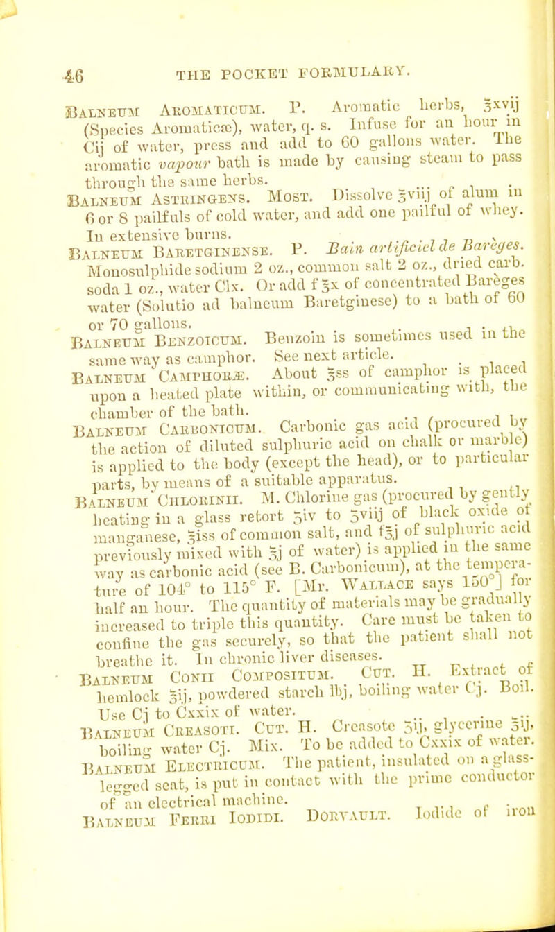 SiALNEUM Aeomaticum. P. Aromatic licrbs, Sxvij (Species Aromatictc), water, q. s. Infuse for an I'Oiu- m Ci of water, press and add to 60 gallons water. Ibe aromatic vcqyour batli is made by cansiug steam to pass through tlie same herbs. ... „ , Balneum ASTRINGENS. Most. Dissolve 5vn.) of alum m fior 8 pailfuls of cold water, and add one pailtul ot whey, lu extensive burns. . , 7 73 - Balneum Babetginense. P. Bain arltficidde Bareges. Monosnlphide sodium 2 oz., common salt 2 oz., dried carb. soda 1 oz., water Clx. Or add f 5X of concentrated Lareges water (Solutio ad balneum Baretgiuese) to a bath ot faO or 70 gallons. , Balneum Benzoicum. Benzoin is sometimes used in tnt same way as camphor. See next article. , . , . Balneum CxmvMonm. About gss of camphor is placed npon a heated plate within, or communicating with, the chamber of the bath. Balneum Cabbonicum. Carbonic gas acid procured by the action of diluted sulphuric acid on chalk or marble) is applied to the body (except the head), or to particular parts, by means of a suitable apparatus. B 'lneum' CiiLORiNii. M. Chlorine gas (procured by gently heating in a glass retort 5iv to 5viij of black oxide o manganese, Siss of common salt, and tai of sulphuric acid previously mixed with Sj of water) is applied in the same lay as carbonic acid (see B. Carbonicum), at the tempera- tu/e of 101.° to ll.'i F. [Mr. Wallace says loO J or balf an hour. The quantity of materials may be graduallj increased to triple this quantity. Care must be taken to confine the gas securely, so that the patient shall not breathe it. In chronic liver diseases. Balneum Conii Compositum. Cut. H. Extract ot hemlock 3lj, powdered starch Ibj, boiling water C,]. Boil. Use Ci to Cxxix of water. BALNEUM Cbeasoti. Cut. H. Creasotc 3-b slv'^^^'^^sy. boiling water Ci. Mix. To be added to C.x.xix of ^^ atei. Balneum Electbicum. The patient, insulated on a glass- legged seat, is put in contact with the prime coiiduetor of''an electrical machine. BALNEUM PEBEI IODIDI. DOBTAULT. lodulo of 11OU