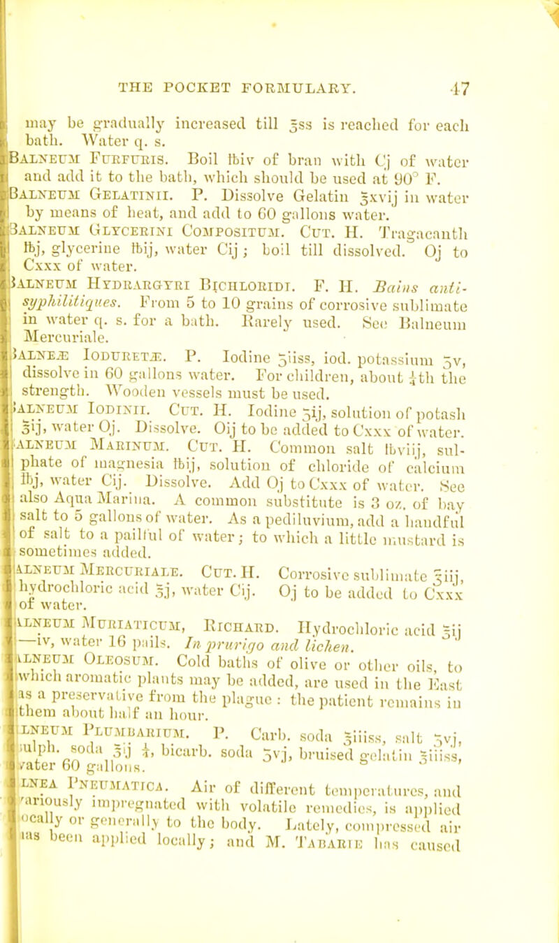 may be gradually increased till 3ss is readied for each bath. Water q. s. ALXErjr FuEFUEis. Boil Ibiv of bran with Cj of wntcv and add It to the bath, which should be used at yO F. VLXEUM Gelatinii. P. Dissolve Gelatin gxvij iu water by means of heat, and add to CO gallons water. \LNEUii Gltceeini Compositum. Cut. H. Tragacautli Ih], glycerine tbij, water Cij ; boil till dissolved.'' Oj to t'xxx of water. vLXEFM HrDRVRGTEr BicnLoiUDi. F. H. Satiis and- KijpMUliques. From 5 to 10 grains of corrosive sublimate in water q. s. for a bath. Rarely used. Se(; Balneum -Mercuriale. \LNE.i: loDURETJE. P. Iodine 5iiss, iod. potassium jv, dissolve in 60 gallons water. For children, about the -trengtb. Wooden vessels must be used. \LXEUM loDiNii. Cut. H. Iodine ^ij, solution of potash V-h water Oj. Dissolve. Oij to bo added to Cxxx of water. XEUM Maeinum. Cut. H. Common .salt Ibviij, sul- Uate of magnesia ftij, solution of chloride of calcium j, water Cij. Dissolve. Add Oj to Cxxx of water. See also Aqua Marina. A common substitute is 3 oz. of bay salt to 5 gallons of water. As a pediluvium, add a handful ■ f salt to a pailful of water; to which a little mustard is sometimes added. liLXEUM Meecuriale. Cut. H. Corrosive .sublimate ^iii hydrochloric acid gj, water Cij. Oj to be added to Cxxx or water. I^lneum Muriaticum, RicnAED. Hydrochloric acid ?ii —IV, water 16 i)ails. In i^ruvlgo and lichen. ;iLNEuii Oleosum. Cold baths of olive or other oils to iwhich aromatic plants may be added, are used in the liast as a preservative from the plague : the patient remains iu ithem about half an hour. LNEUM Piu.MiiARiUM. P. Carb. soda v.iiss, salt Vj, mlph. soda 3., \, bicarb, soda 5vj, bruised gelatin -,iiiss, /ater 60 gallons. ENEA PNEU.^tATICA. Air of different temperatures, and 'anously imin-egnated with volatile remedies, is ai)i)liod -'cally or generall.v to the body. J.ately, compressed air 'as been applied locally; and M. Tabaeie has caused