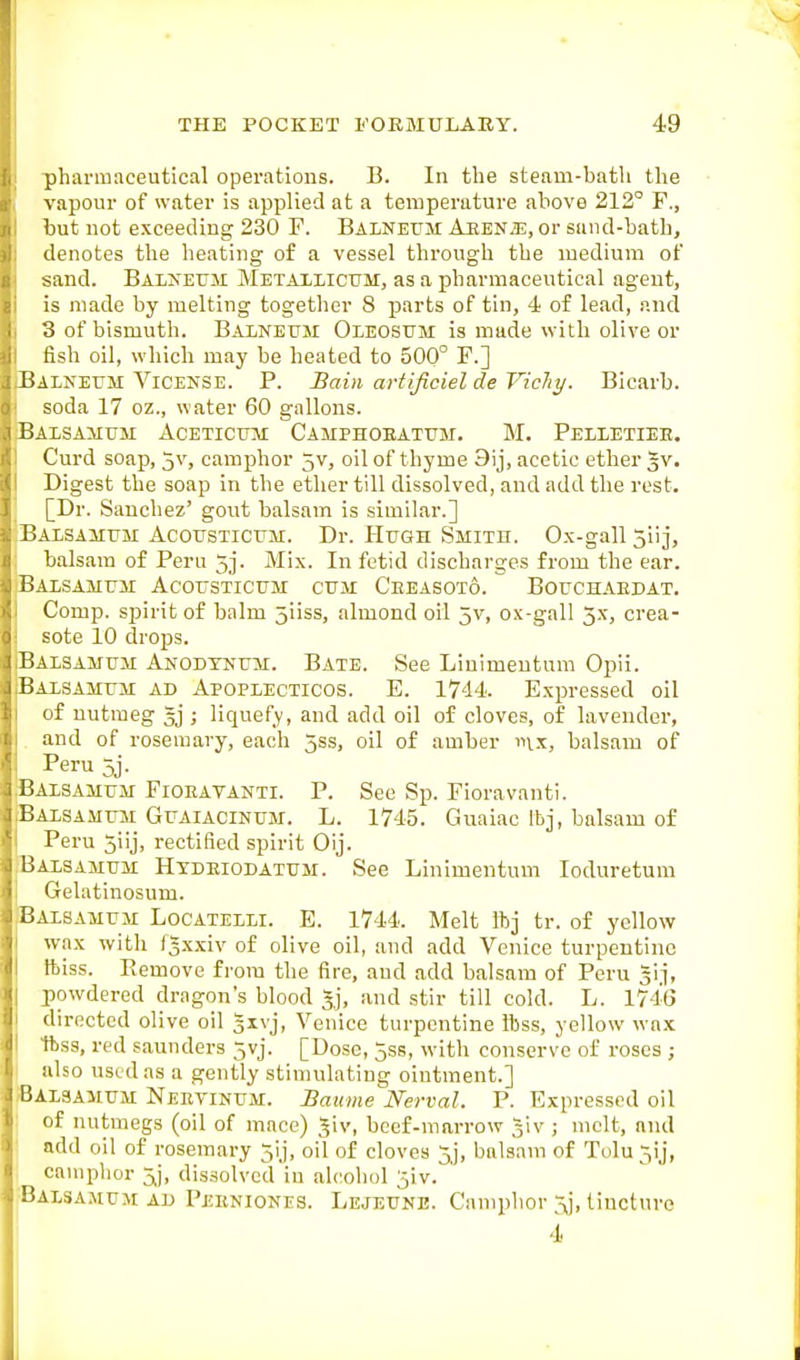 pharmaceutical operations. B. In the steam-bath the vapour of water is applied at a temperature above 212° F., but not exceeding 230 F. Balneum Aeen.?:, or sand-bath, denotes the heating of a vessel through the medium of sand. Balneum Metallicum, as a pharmaceutical agent, is made by melting together 8 parts of tin, 4 of lead, and 3 of bismuth. Balneum Oleosum is made with olive or fish oil, which may be heated to 500° F.] Balneum Vicense. P. Sain avtificiel de Vichy. Bicarb. soda 17 oz., water 60 gallons. Balsamum Aceticum Camphoeatum. M. Pelletiee. Curd soap, 5v, camphor jV, oil of thyme 9ij, acetic ether gv. Digest the soap in the ether till dissolved, and add the rest. [Dr. Sanchez' gout balsam is similar.] Balsamum Acousticum. Dr. Hugh Smith. Ox-gall 5iij, balsam of Peru 5j. Mix. In fetid discharges from the ear. Balsamum Acousticum cum Ceeasoto. Bouchaedat. Comp. spirit of balm jiiss, almond oil 5v, ox-gall 3x, crea- sote 10 drops. Balsamum Anodtnum. Bate. See Liuimeutura Opii. Balsamum ad Apoplecticos. E. 1744. Expressed oil of nutmeg ; liquefy, and add oil of cloves, of lavender, and of rosemary, each jss, oil of amber inx, balsam of Peru 5j. Balsamum Fioeatanti. P. See Sp. Floravanti. Balsamum Guaiacinum. L. 1745. Guaiac Ibj, balsam of Peru 3iij, rectified spirit Oij. Balsamum Htdeiodatum. See Linimentum loduretum Gelatinosum. Balsamum Locatelli. E. 1744. Melt Ibj tr. of yellow wax with fgxxiv of olive oil, and add Venice turpentine ftiss. Eemove from the fire, and add balsam of Peru gi.i, powdered dragon's blood Jj, and stir till cold. L. 1746 directed olive oil givj, Venice turpentine ftss, yellow wa.x Itss, red saunders 5vj. [Dose, 5ss, with conserve of roses ; also used as a gently stimulating ointment.] Balsamum Neeyinum. Baume Nerval. P. Expressed oil of nutmegs (oil of mace) Jiv, beef-marrow giv; melt, and add oil of rosemary 5lj, oil of cloves 5,j, balsam of Tolu 5ij, camphor ^j, dissolved in alcohol jiv. Balsamum ad Peeniones. Lejeune. Camphor 3j, tincture 4