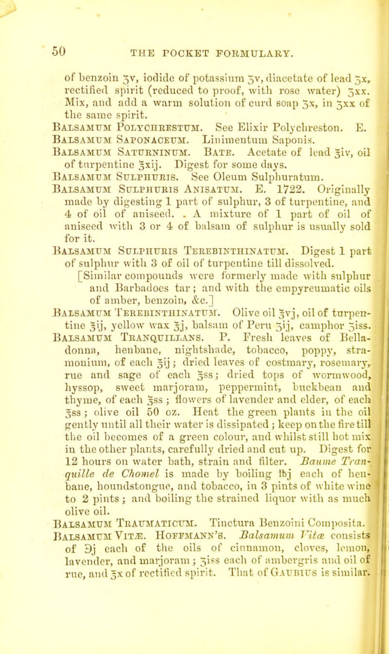 of benzoin 5V, iodide of potassium 5v, diacetate of lead 5x, rectified spirit (reduced to proof, with rose water) 5xx. Mix, and add a warm solution of curd soap 5x, in 5XX of the same spirit. Baisamttm PoLYCnHESTUM. See Elixir Polychreston. E. Balsamum Saponacetjm. Linimeutum Saponis. Balbamum Satubnintim. Bate. Acetate of lead giv, oil of turpentine gxij. Digest for some days. Baisamtjm StTLPnuEis. See Oleum Sulphuratum. Balsamitm StTLPHUEis Anisatum. E. 1722. Originally made by digesting 1 part of sulphur, 3 of turpentine, and 4 of oil of aniseed. . A mixture of 1 part of oil of aniseed with 3 or 4 of balsam of sulphur is usually sold for it. Balsamum Sulphtteis Terebinthinatum. Digest 1 part of sulphur with 3 of oil of turpentine till dissolved. [Similar compounds were formerly made with sulphur and Bai-badoes tar; and with the empyreumatic oils of amber, benzoin, &c.] BAJiSAMUM TEREBiNTniNATFir. Olive oil gvj, oil of turpen- tine yellow wax 3j> balsam of Peru 3ij, camphor 5iss. Baxsamum Tranqtjilj-ans. p. Fresh leaves of Bella- donna, henbane, nightshade, tobacco, poppy, stra- monium, of each gij ; dried leaves of costmary, rosemary, rue and sage of each gss; dried tops of wormw-ood, hyssop, sweet marjoram, peppermint, buckbeau and thyme, of each gss ; flowers of lavender and elder, of each 5SS; olive oil 50 oz. Heat the green plants in the oil gently until all their water is dissipated ; keep on the tire till tlie oil becomes of a green colour, and whilst still hot mix in the other plants, carefully dried and cut up. Digest for 12 hours on water bath, strain and filter. Bawne Trail; quille de Chomel is made by boiling tbj each of hen- bane, houndstongue, and tobacco, in 3 pints of white wine to 2 pints ; and boiling the strained liquor with as much olive oil. Balsamtjm Tbaitmaticum. Tinctura Benzoini Comi>osita. BalSAMTTM ViTiE. Hoffmann's. Balsamum T'itce consists of 9j each of the oils of cinnamon, cloves, lemon, lavendei', and marjoram; 5iss each of ambergris and oil of rue, and gx of rectified spirit. That of GaI'bius is similar. I