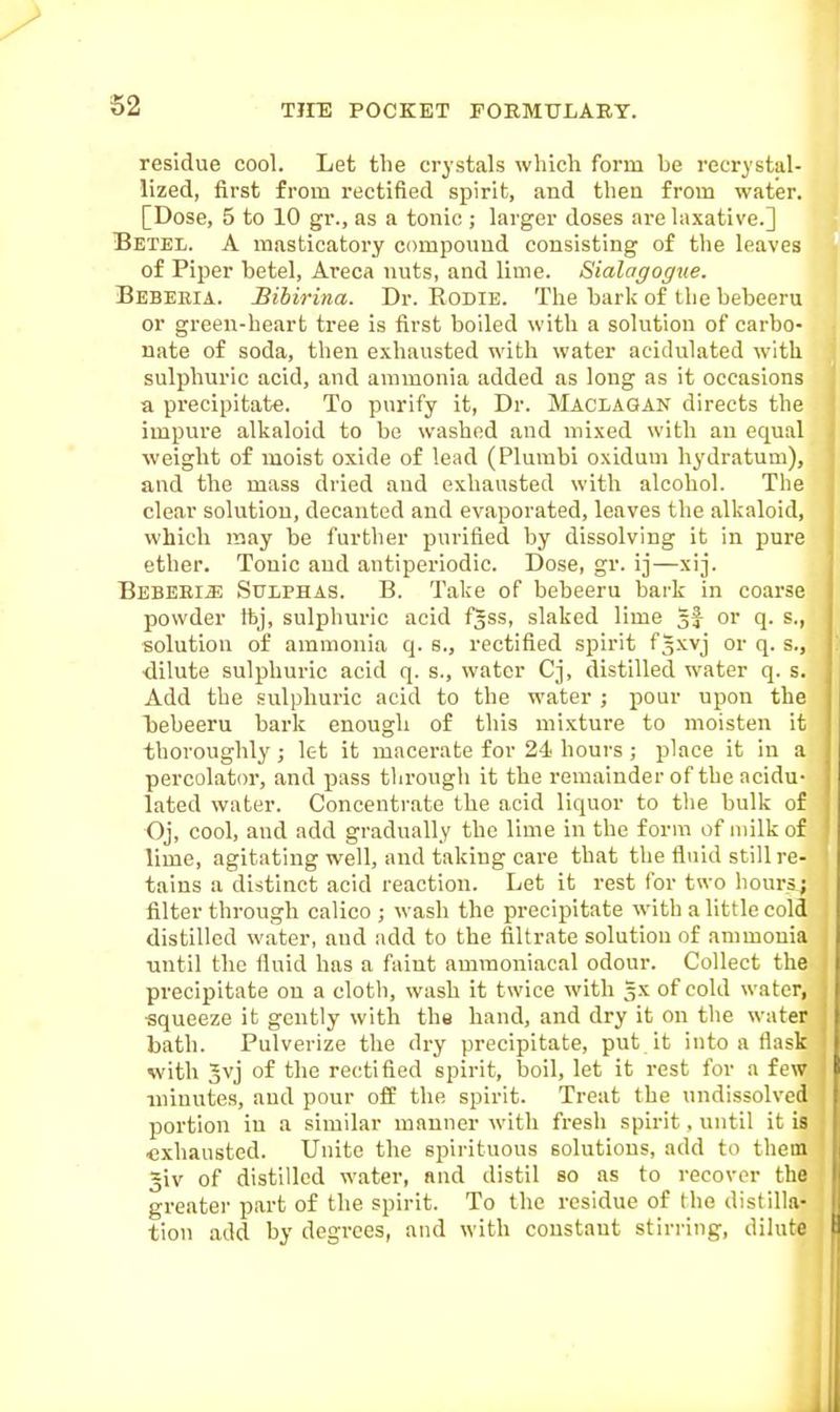 S2 residue cool. Let the crystals which form be recrystal- lized, first from rectified spirit, and then from water. [Dose, 5 to 10 gr., as a tonic ; larger doses are laxative.] Betel. A masticatory compound consisting of the leaves of Piper betel, Areca nuts, and lime. Sialagogtie. Bebeeia. Bibirina. Dr. Rodie. The bark of the bebeeru or green-heart tree is first boiled with a solution of carbo- nate of soda, then exhausted with water acidulated with sulphuric acid, and ammonia added as long as it occasions a precipitate. To purify it, Dr. Maclagan directs the impure alkaloid to be washed and mixed with an equal weight of moist oxide of lead (Plumbi oxidum hydratum), and the mass dried and exhausted with alcohol. The clear solution, decanted and evaporated, leaves the alkaloid, which may be further purified by dissolving it in pure ether. Tonic and antiperiodic. Dose, gr. ij—xij. Bebeeia Sulphas. B. Take of bebeeru bark in coarse powder ttj, sulphuric acid f^ss, slaked lime or q. s., solution of ammonia q. s., rectified spirit fSxvj or q. s., ■dilute sulphuric acid q. s., water Cj, distilled water q. s. Add the sulphuric acid to the water ; pour upon the l)ebeeru bark enough of this mixture to moisten it thoroughly; let it macerate for 24- hours ; place it in a percolator, and pass through it the remainder of the acidu- lated water. Concentrate the acid liquor to the bulk of Oj, cool, and add gradually the lime in the form of milk of lime, agitating well, and taking care that the fluid still re- tains a distinct acid reaction. Let it rest for two hours; filter through calico ; wash the precipitate with a little cold distilled water, and add to the filtrate solution of ammonia until the fluid has a faint ammoniacal odour. Collect the precipitate on a cloth, wash it twice with gx of cold water, ■squeeze it gently with the hand, and dry it on the water bath. Pulverize the dry precipitate, put it into a flask with 3vj of the rectified spirit, boil, let it rest for a few minutes, and pour off the spirit. Treat the undissolved portion in a similar manner with fresh spirit, until it is exhausted. Unite the spirituous solutions, add to them 5iv of distilled water, and distil so as to recover the greater part of the spirit. To the residue of the distilla- tion add by degrees, and with constant stirring, dilut*
