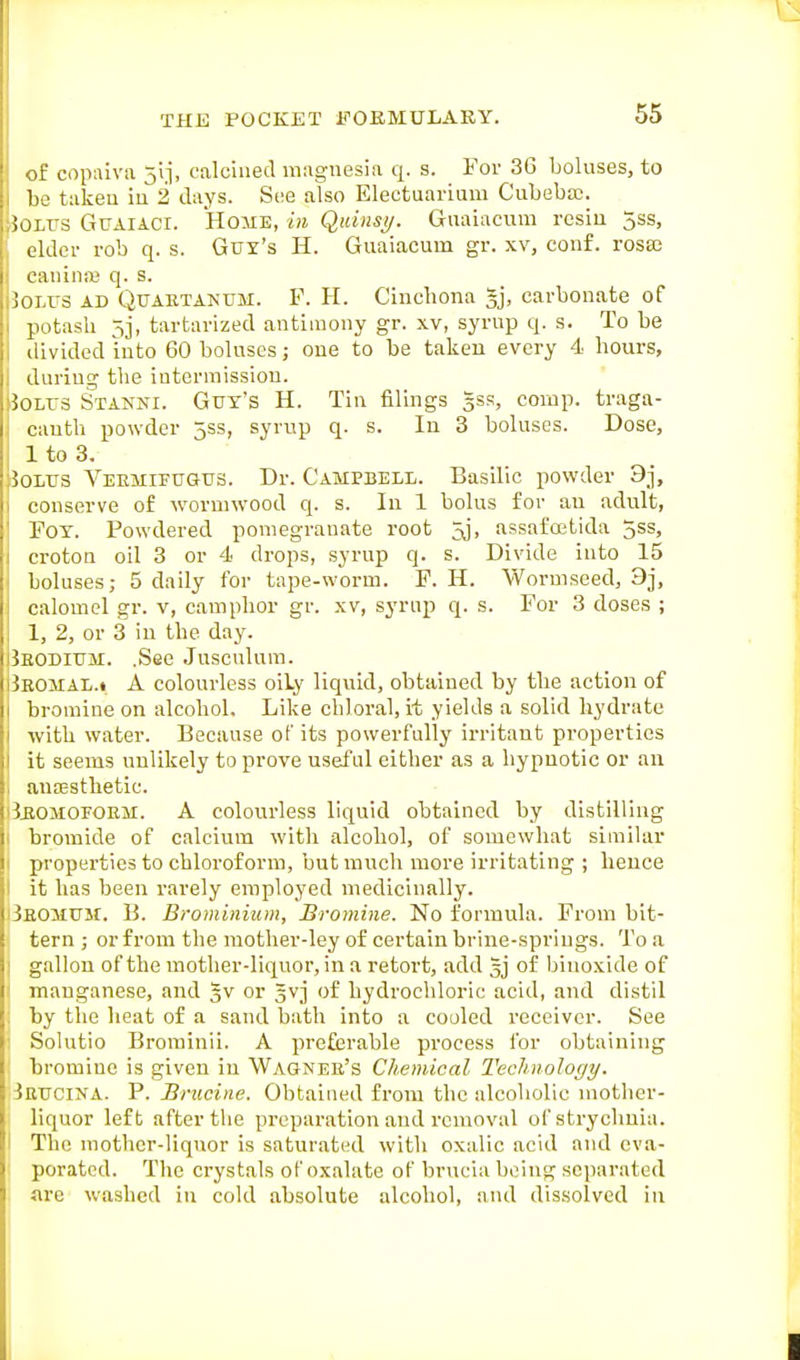 of copaiva jij, calcined magnesia q. s. For 3G boluses, to 1 be takeu iu 2 days. S(!e also Electuai-ium Cubeba:. Bolus Guaiaci. Home, in Quinsy. Guaiacum rcsiii 3ss, elder rob q. s. Guy's H. Guaiacum gr. xv, couf. rosa; caninaj q. s. Bolus ad Quaktanum. F. H. Cinchona gj, carbonate of potash 5j, tartarized antimony gr. xv, syrup q. s. To be divided into 60 boluses; one to be takeu every 4 hours, I during the intermission. Bolus Stanni. Guy's H. Tin filings 53.=;, corap. traga- cauth powder 5ss, syrup q. s. In 3 boluses. Dose, 1 to 3. JoLUS Veemifugus. Dr. Campbell. Basilic powder 9j, 1 conserve of wormwood q. s. In 1 bolus for an adult, FOY. Powdered pomegranate root Jj, assai'ostida 3ss, croton oil 3 or 4 drops, syrup q. s. Divide into 15 boluses; 5 daily for tape-worm. P. H. Wormseed, 3j, calomel gr. v, camphor gr. xv, synip q. s. For 3 doses ; 1, 2, or 3 iu the day. Jeodium. .See Jusculum. 3eomal.» a colourless oily liquid, obtained by the action of bromine on alcohol. Like chloral, it yields a solid hydrate with water. Because of its powerfully irritant properties it seems unlikely to prove useful either as a hypnotic or an i anoesthetic. i3ii0M0FORM. A colourless liquid obtained by distilling 1 bromide of calcium with alcohol, of somewhat similar I properties to chloroform, but much more irritating ; hence I it has been rarely employed medicinally. iSeomum. B. Brominium, Bromine. No formula. From bit- tern ; or from the mother-ley of certain brine-springs. To a j gallon of the mother-liquor, in a retort, add gj of biuoxide of manganese, and 3V or gvj of hydrochloric acid, and distil by the heat of a sand bath into a cooled receiver. See i Solutio Brominil. A prc£erable process for obtaining : bromine is given in Wagnee's Chemical Technology. iRUCiNA. P. Brucine. Obtained from the alcoholic mother- liquor left after the preparation and removal of strychnia. I The mothcr-liqvior is saturated with oxalic acid and eva- porated. The crystals of oxalate of brucia being separated are washed iu cold absolute alcohol, and dissolved iu