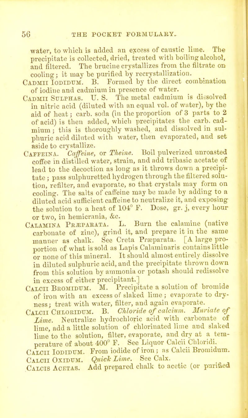water, to which is added an excess of caustic lime. The precipitate is collected, dried, treated with boilino; alcohol, and filtered. The brucine crystallizes from the filtrate on cooling; it may be purified by recryst:iHization. Cadmii Iodidtjm. B. Formed by the direct combination of iodine and cadmium in presence of water. Cadmii Sulphas. U. S. The metal cadmium is dissolved in nitric acid (diluted with an equal vol. of water), by the aid of heat; carb. soda (in the proportion of 3 parts to 2 of acid) is then added, which precipitates the carh. cad- mium ; this is thoroughly washed, and dissolved in sul- phuric acid diluted with water, then evaporated, and set aside to crystallize. Caffeina. Caffeine, or Theine. Boil pulverized unroasted coffee in distdltd water, strain, and add tribasic acetate of lead to the decoction as long as it throws down a precipi- tate ; pass sulphuretted hydrogen through the filtered solu- tion, refilter, and evaporate, so that crystals may form on cooling. The salts of caffeine may be made by adding to a diluted acid sufficient caffeine to neutralize it, and exposing the solution to a heat of 104° F. Dose, gr. j, every hour or two, in hemicrania, &c. Caiamina Prjjpaeata. L. Burn the calamine (native carbonate of zinc), grind it, and prepare it in the same manner as chalk. See Creta Prseparata. [A large pro- portion of what is sold as Lapis Calaminaris contains little or none of this mineral. It should almost entirely dissolve in diluted sulphuric acid, and the precipitate thrown down from this solution by ammonia or potash should redissolve in excess of either precipitant.] Caicii Beomidum. M. Precipitate a solution of bromide of iron with an excess of slaked lime ; evaporate to dry- ness; treat with water, filter, and again evaporate. Caicii Chiobidtjm. B. Chloride of calcium. Muriate of Lime. Neutralize hydrochloric acid with carbonate of lime, add a little solution of chlorinated lime and slaked lime to the solution, filter, evaporate, and dry at a tem- perature of about 400° F. See Liquor Caicii Cbloridi. Calcii Iodidum. From iodide of iron ; ns Caicii Bromidum. Calcii Oxidum. Qiiiclc Lime. See Calx. Calcis AcetaS. Add prepared chalk to acetic (or puri&ed