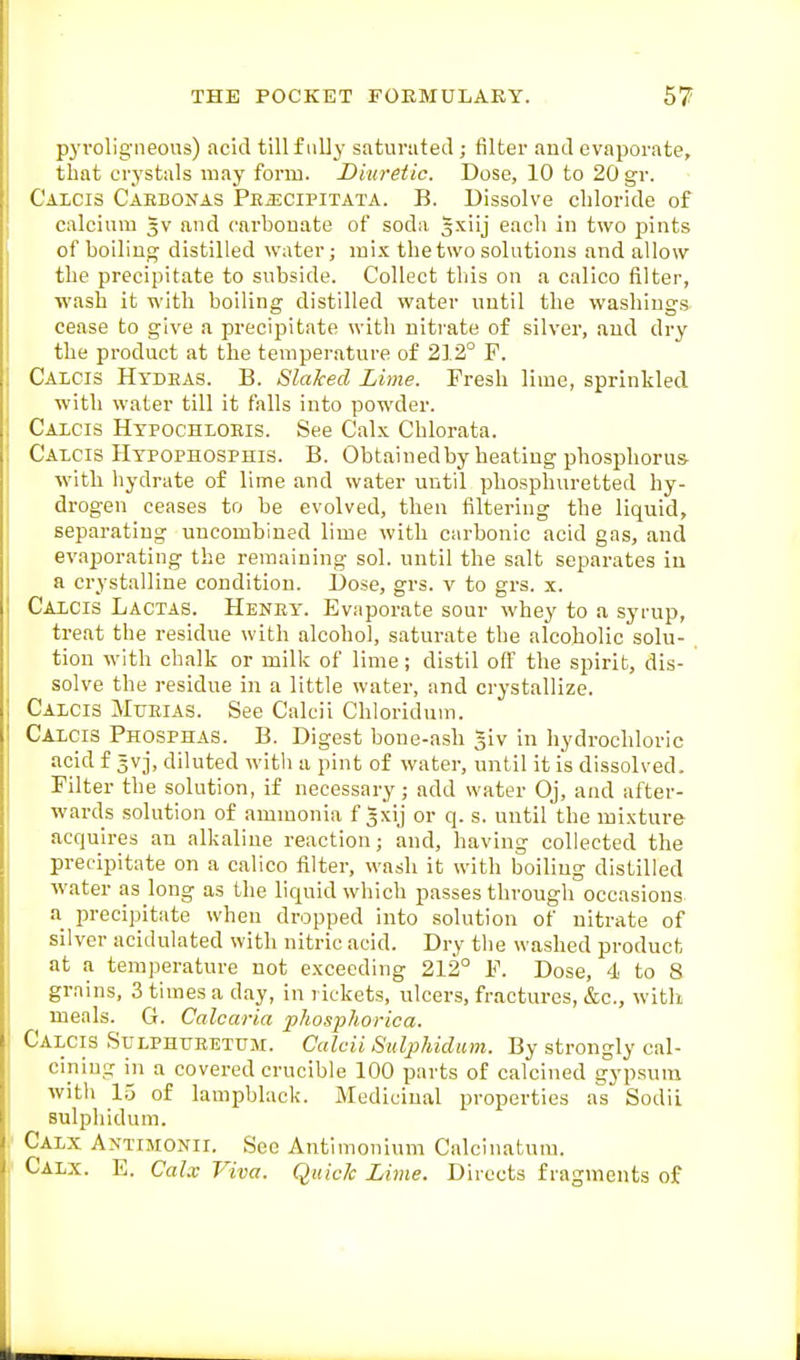 pyvoligneons) acid till fully saturated ; filter and evaporate, that crystals may form. Diuretic. Dose, 10 to 20 gr. Calcis Caebonas PEiECiPiTATA. B. Dissolve chloride of calcium Jv and carbonate of soda gxiij eacli in two pints of boiling distilled water; mix the two solutions and allow the precipitate to subside. Collect this on a calico Salter, wash it with boiling distilled water until the washings cease to give a precipitate with nitrate of silver, and dry the product at the temperature of 212° P. Calcis Hydeas. B. Slaked Lime. Fresh lime, sprinkled with water till it falls into powder. Caicis Htpochloeis. See Calx Chlorata. Calcis Htpophosphis. B. Obtainedby heating phosphorus- with hydrate of lime and water until phosphuretted hy- drogen ceases to be evolved, then filtering the liquid, separating uncombined lime with carbonic acid gas, and evaporating the remaining sol. until the salt separates in a crystalline condition. Dose, grs. v to grs. x. Calcis Lactas. Heney. Evaporate sour whey to a syrup, treat the residue with alcohol, saturate the alcoholic solu- tion with chalk or milk of lime; distil oflt the spirit, dis- solve the residue in a little water, and crystallize. Calcis Murias. See Calcii Chloridum. Calcis Phosphas. B. Digest bone-ash glv in hydrochloric acid f 5V3, diluted witli a pint of water, until it is dissolved. Filter the solution, if necessary; add water Oj, and after- wards solution of ammonia f Jxij or q. s. until the mixture acquires an alkaline reaction; and, having collected the precipitate on a calico filter, wash it with boiling distilled water as long as the liquid which passes through occasions a precipitate when dropped into solution of nitrate of silver acidulated with nitric acid. Dry tlie washed product at a temperature not exceeding 212° F. Dose, 4 to 8 grains, 3 times a day, in rickets, ulcers, fractures, &c., with meals. G. Calcaria phosphorica. Calcis Sulphueetum. Calcii Suljjhidum. By strongly cal- cining m a covered crucible 100 parts of calcined gypsum witli 1.5 of lampblack. Medicinal properties as Sodii sulphidum. Calx Antimonii. See Antimonium Calcinatura. Calx. E. Calx Viva. Quick Lime. Directs fragments of