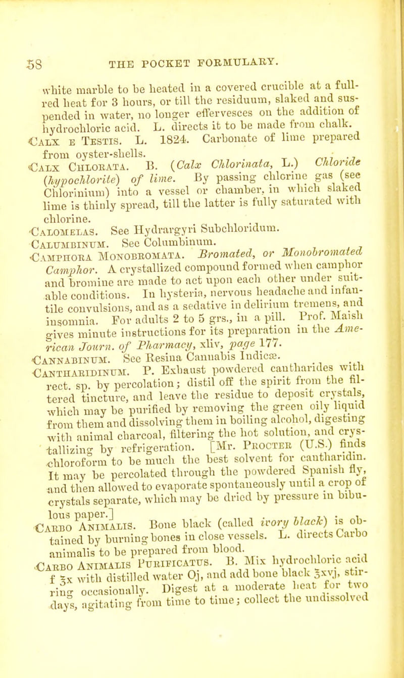 white marble to be lieated in a covered crucible at a full- red heat for 3 hours, or till the residuum, slaked and sus- pended in water, no longer effervesces on the addition of hydrochloric acid. L. directs it to be made from chalk. Calx e Testis. L. 1824. Carbonate of lime prepared from oyster-shells. ^,, ••, Calx Chlorata. B. {Calx Chlorinata, L.) Chloride (hypocJdorile) of lime. By passing chlorine gas (see Ciiloriuium) into a vessel or chamber, in which slaked lime is thinly spread, till the latter is fully saturated with chlorine. Calomelas. See Hydrargyri Subchloridum. Calumbinum. See Columbinnm. ,^ , , . C vMPHOEA MoNOBEOMATA. Bromated, or Monobromated Camphor. A crystallized compound formed when camphor and bromine are made to act upon each other under suit- able conditions. lu hysteria, nervous headache and infan- tile convulsions, and as a sedative in delirium tremens, and insomnia. For adults 2 to 5 grs., in a pill. Prof. Ma.sh gives minute instructions for its preparation in the Ame- rican Jour 11. of Fharmaei/, xliv, ^wf/e 177. Cannabinum. See Resina Cannabis Indicse. _ Canthaeidinum. p. Exhaust powdered cantharides with rect sp. by percolation; distil off the spirit from the hl- tered tincture, and leave the residue to deposit crystals which may be purified by removing the green oily liquid from them and dissolving them in boiling alcohol, digesting with animal charcoal, filtering the hot solution and crys- tallizing by refrigeration. [Mr. Pkoctee (U.S.) finds .chloroform to be much the best solvent for canthar.dm. It may be percolated through the powdered Spanish fly, and then allowed to evaporate spontaneously until a crop ot crystals separate, which may be dried by pressure in bibu- Camo aS5m1lis. Bone black (called irony il^ok) is ob- tained by burning bones in close vessels. L. directs Carbo animalis to be prepared from blood ,, • i Cabbo AKiMALis I'uiUEiCATUS. B Mix hydrocldoric ac d f =x with distilled water Oj, and add bone black 5XV), sta- ring occasionally. Digest at a moderate heat for two days ao-itating from time to time; collect the undissolved