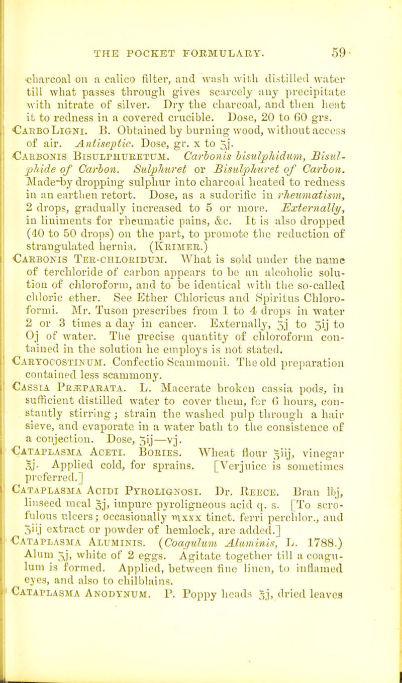 clinvcoal oil a calico filter, and wash wif.h di.stilled water till what passes through gives scarcely any precipitate with nitrate of silver. Dry the charcoal, and then heat it to redness in a covered crucible. Dose, 20 to 60 grs. CarboLioni. B. Obtained by burning wood, without access of air. Antiseptic. Dose, gr. x to 5i- Cahbonis Bisulphubetum. Carhonis lisulpJddum, Bisul- 2)hide of Carbon. Sulphuret or Bisulphuret of Carbon. Made-by dropping sulphur into charcoal heated to redness in au earthen retort. Dose, as a sudorific in rlieumatism, 2 drops, gradually increased to 5 or more. Externally, in liniments for rheumatic pains, &c. It is also dropped (40 to 50 drops) on the part, to promote the reduction of strangulated hernia. (Keimee.) Caebonis TER-cnLOEiDUi\r. What is sold under the name of terchloride of carbon appears to be an alcoholic solu- tion of chloroform, and to be identical with the so-called chloric ether. See Ether Chloricus and Spiritus Chloro- formi. Mr. Tuson prescribes from 1 to 4 drops in water 2 or 3 times a day in cancer. Externally, 5j to jij to Oj of water. The precise quantity of chloroform con- tained in the solution he employs is not stated. Caetocostinum. Confectio Scammonii. The old prei)aration contained less scammony. Cassia Pejspaeata. L. Macerate broken cassia pods, in sufficient distilled water to cover them, fcr (3 hours, con- stantly stirring ; strain the washed pulp through a hair sieve, and evaporate in a water bath to the consistence of a conjectiou. Dose, 5ij—vj. Cataplasma Aoeti. Boeies. Wheat flour ^iij, vinegar 5j. Applied cold, for sprains. [Verjuice is sometimes preferred.] Cataplasma Acidi Pyeolignosi. Dr. Reece. Bran Ibj, linseed meal gj, impure pyroligneous acid q. s. [To scro- fulous ulcers; occasionally inxxx tinct. ferri perchlor., and 5ii.j extract or powder of hemlock, are added.] Cataplasma Aluminis. (Coaguhim Alumini.t, Ij. 1,788.) Alum 5j, white of 2 eggs. Agitate together till a coagu- lum is formed. Applied, between fine linen, to inflamed eyes, and also to chilblains. Cataplasma Anodtnum. P. Poppy heads =j, dried leaves