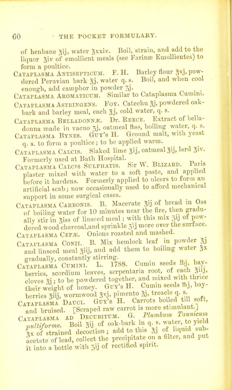 of henbane 31], water sxxiv. Boll, strain, and add to the liquor %iv of emollient meals (see Farina; Emollientes) to form a poultice. Cataplasma Antiseptictjm. F. H. Barley flour gvj, pow- dered Peruvian bark 3], water q. s. Boil, and when cool enough, add camphor in powder ^j. n • • Cataplasma Aeomaticum. Similar to Cataplasma Lumini. Cataplasma Asteingens. Fot. Catechu gj, powdered oak- bark and barley meal, each 3], cold water, q. s. Cataplasma BELLAUONNiE. Dr. Reece. Extract of bella- donna made in vacuo 5j, oatmeal ftss, boiling water, q. s. Cataplasma Bynes. Gut's H. Ground malt, with yeast q. s. to form a poultice; to be applied warm. Cataplasma Calcis. Slaked lime gij, oatmeal 5ij, lard giv. Formerly used at Bath Hospital. . Cataplasma Calcts Sulphatis. Sir W. Blizaed. Pans plaster mixed with water to a soft paste, and applied before it hardens. Formerly applied to ulcers to form an artificial scab; now occasionally used to afford mechanical support in some surgical cases. Cataplasma Caebonis. B. Macerate Jij of bread in Oss of boilino- water for 10 minutes near the fire, then gradu- ally stir in Siss of linseed meal; with this mis 51J of pow- dered wood charcoal.and sprinkle ji] more over the surtace. Cataplasma CEPiE. Onions roasted and mashed. Catal^lasma Conii. B. Mix hemlock leaf in powder 33 and linseed meal Siij, and add them to boilmg water 3X gradually, constantly stirring. _ ■, „ . , Cataplasma Cumini. L. 1788. Cnmui seeds Ihj bar- berries, scordium leaves, serpentaria root, ot each 511J. cloves 51; to be powdered together, aiul mixed with thrice their weight of honey. Gvy's H. Cumin seeds ftj. bay- berries giii, wormwood Svj, pimento 5], treacle q. s. Cataplasm! Dauci. Guy's H. Carrots boiled till soft, and bruised. [Scraped raw carrot is more stimiilant.j Cataplasma ad Decubitum. G. Plumbum Tanmcum Itdmorme Boil Sij of oak-hark in q. s. water, o yield 1: fstrled decociion, add to this 33 f,;^^-,^/;^ acetnte of lead, collect the precipitate on a filter, and put it into a bottle with jij of rectified spirit.