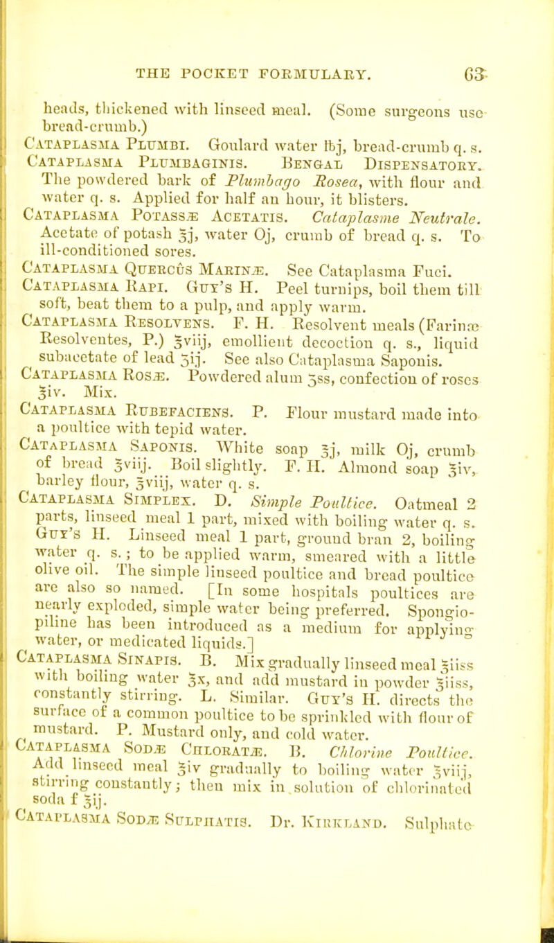 heads, tliickened with linseed meal. (Some surgeons use bread-crumb.) (' VTAPLASMA Plumbi. Goiilard water ftj, bread-crumb q. s. t'ATAPLASMA PluMBAGINIS. BeNGAI, DISPENSATORY. Tlie powdered bark of Plumbago Rosea, with flour and water q. s. Applied for half an hour, it blisters. Cataplasma Potass.^: Acetatis. Cataplasme Neutrale. Acctatfi of potash 53, water Oj, crumb of bread q. s. To ill-conditioned sores. Cataplasma Quehcus Maein.e. See Cataplasma Fuci. Cataplasma Rapi. Guy's H. Peel turnips, boil them till soft, beat tliem to a pulp, and apply warm. Cataplasma Resoltens. P. H. Resolvent meals (Faring Resolvcntes, P.) =viij, emollient decoctiou q. s., liquid subacetate of lead jij. See also Ciitaplasma Saponis. Cataplasma Rosj3. Powdered alum 5ss, confection of roses 31V. Mix. Cataplasma Rubefaciens. P. Flour mustard made into a poultice with tepid water. Cataplasma Sapokis. White soap Jj, milk Oj, crumb of bread gviij. Boil slightly. F. H. Almond soap ^iv, barley flour, sviij, water q. s. Cataplasma Simplex. D. Simple Poultice. Oatmeal 2 parts, linseed meal 1 part, mixed with boiling water q. s. Guy's H. Linseed meal 1 part, ground bran 2, boiling water _q. s.; to be applied warm, smeared with a little olive oil. The simple linseed poultice and bread poultice are also so named. [In some hospitals poultices are nearly exploded, simple water being preferred. Spongio- pihne has been introduced as a medium for applvhio- water, or medicated liquids.]  Cataplasma Sinapis. B. Mix gradually linseed meal ^iiss with boiling water 5x, and add mustard in powder ^iiss, constantly stirring. L. Similar. Guy's II. directs the surface of a common poultice to be sprinkled with flour of mustard. P. Mustard only, and cold water. Cataplasma Sod.e CnLORATiE. B. Chlorine Poultice. Add linseed meal |iv gradually to boilin- water ^viij, stirring constantly; then mix in solution of chl(>rinate'd soda f 5ii. i Cataplasma Sod/Ts Sulpiiatis. Dr. Kiukland. Sulphate