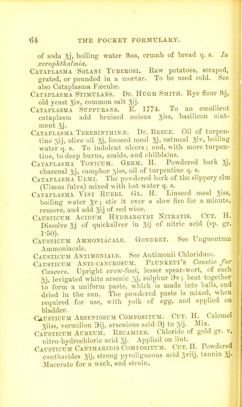 of soda Sj, boiling water ftss, crumb of bread q. s. In xerophthalmia. Catapiasma Soiani Tubeeosi. Raw potatoes, scraped, grated, or pouuded in a mortar. To be used cold. See also Cataplasma FreculaB. Cataplasma Stimulans. Dr. Hugh Smith. Rye flour ftj, old yeast giv, common salt gij. Cataplasma Suppueans. E. 1774. To an emollient cataplasm add bruised onions giss, basilicon oint- ment gj. Cataplasma Teeebinthinjj. Dr. Reece. Oil of turpen- tine 5ij, olive oil gj, linseed meal gj, oatmeal giv, boiling water q. s. To indolent ulcers; and, with more turpen- tine, to deep burns, scalds, and chilblains. Cataplasma Tonicum. Germ. H. Powdered bark gj, charcoal gj, camphor 5iss, oil of turpentine q. s. Cataplasma Ulmi. The powdered bark of the slippery elm (Ulmus fulva) mixed with liot water q. s. Cataplasma Vini Rubei. Gl. H. Linseed meal giss, boiling water gv ; stir it over a slow fire for a minute, remove, and add gij of red wine. Cattsticttm Acidum Hydeaegtei Niteatis. Cut. H. Dissolve g.i of quicksilver in gij of nitric acid (sp. gr. 1-50). Causticum Ammoniacale. Gondeet. See Uugueutum Ammoniacale. Catjstictjm Antimoxiale. See Antimonii Chloriduni. Causticum Anti-cakceosum. Pluneett's Caustic for Cancers. Upright crow-foot, lesser spear-wort, of each gj, levigated white arsenic 5,j, sulphur 9v; beat together to form a uniform paste, which is made into balls, and dried in the sun. The powdered paste is mi.xed, when required for use, with yolk of egg, and applied on bladder. Causticum Aeseniosum Compositum. Cut. H. Calomel giiss, vermilion 9ij, arsenious acid 9j to jij. Mix. Causticum Aueeum. Recamiee. Chloride of gold gr. v, nitro-hydrochloric acid gj. Applied on lint. Causticum Cantuaeidis Compositum. Cut. H. Powdered cantharides gij, strong pyroligneous acid gviij, tannin gj. Macerate for a week, and strain.