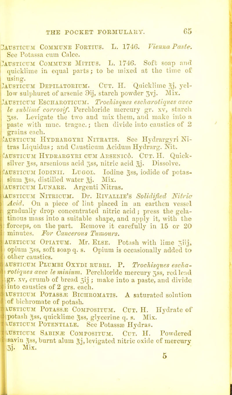 OAtrsTicuii CoHSiUNE FoETiFS. L. 1740. Vienna Pasfe. 1 See Potassa cum Calco. bAUSTicuM Commune Mitius. L. 1716. Soft soap iuul I quiL-klime in equal parts; to be mixed at the time of I using. Jausticum Depilatoeium. Cut. H. Quicklime ^j, yel- low sulpluiret of arsenic 9ij, starch powder 5vj. Mix. 'austicum Eschaeoticum. Trochisqiies escliarotiques avec I le suiliine corrosif. Percliloride mercury gr. .w, starch I jSS. Levigate the two and mix them, and make into :v \ paste with muc. tragac.; then divide into caustics of 3 1' grains each. ,!austicum Htdeaegtei NiTEiTiS. See Hydrargvri Ni- ■ tras Liquidus; and Causticum Acidum Hydrarg. Nit. .'austicum Htdeaegyei cum Aesenic6. Cut. H. Quick- silver 5SS, arsenious acid 533, nitric acid 5]. Dissolve. -AUSTICUM lODiNii. LuGOL. Iodine 5ss, iodide of potas- sium 3SS, distilled water gj. Mix. 'AUSTicuM Lunaee. Argenti Nitras. iAUSTicu3i NiTEicuM. Dr. IlITAILie's Solidified Nitric \ Acid. On a piece of lint placed iu an earthen vessel gradually drop concentrated nitric acid ; press the gela- tinous mass into a suitable shape, and apply it, with the forceps, on the part. Remove it carefully iu 15 or 20 minutes. For Cancerous Tumours. lAUSTicuM OriATUM. Mr. Else. Potash with lime 5iij, opium 5ss, soft aoap q. s. Opium is occasionally added to other caustics. iuSTicUM Plumbi Osxdi eubei. p. Trochisqiies esclia- rotiques avec le minium. Perchloridc mercury jss, red lead gr. XV, crumb of bread 5ij ; make into a paste, and divide into caustics of 2 grs. eacli. vrsTicuM PoTASSiE BiCHEOMATis. A saturated solution of bichromate of potash. [VTrsTicuM Potass^; Composituji. Cut. H. Hydrate of potash 533, quicklime 333, glycerine q. s. Mix. .trsTicuM Potentiale. See Potassffi Hydras. •TJSTICUM SABiNiE CoMPOSiTUM. CuT. H. Powdcred 3j. Mix. j, levigated nitric oxide of mercury