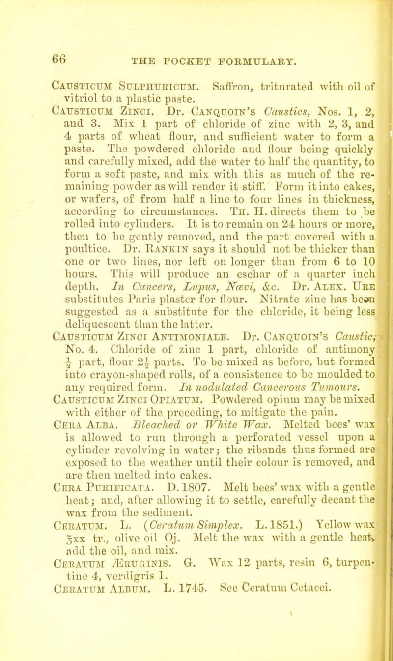 Causticum Sulphueicum. Safi'roii, triturated with oil of vitriol to a plastic paste. Catjsticum: Zinci. Dr. Canqcjoin's Caustics, Nos. 1, 2, aucl 3. Mix 1 part of chloride of ziuc with 2, 3, and 4 parts of wheat flour, and sufficient water to form a paste. The powdered cliloride aud flour being quickly aud carefully mi.\ed, add the water to half the quantity, to form a soft paste, and mix with this as much of the re- maining powder as will render it stiff. Form it into cakes, or wafers, of from half a Hue to four lines in thickness, according to circumstances. Tn. H. directs them to he rolled into cylinders. It is to remain on 24 hours or more, then to he gently removed, and the part covered with a poultice. Dr. Rankin says it should not he thicker than one or two lines, nor left ou longer than from 6 to 10 hours. This will produce an eschar of a quarter inch depth. In Cancers, Liqms, Nmvi, &c. Dr. Alex. Uee substitutes Paris plaster for flour. Nitrate ziuc has beau suggested as a substitute for the chloride, it being less deliquescent than the latter. Causticum Zinci Antimoniale. Dr. Canqtjoin's Caiistic,- No. 4. Chloride of zinc 1 part, chloride of antimony A part, flour 2i parts. To be mixed as before, but formed into crayou-shaped I'olls, of a consistence to be moulded to auy required form. In nodulated Cancerous Tumours. Causticum Zinci Opiatum. Powdered opium m.iy be mixed with either of the preceding, to mitigate the jiaiu. Ceua Alba. Bleached or White Wax. Melted bees' wax is allowed to run through a perforated vessel upon a cylinder revolving in water; the ribands thus formed are exposed to the weather until their colour is removed, and are then melted into cakes. Ceea Pueificata. D. 1807. Melt bees' wax with a gentle heat; and, after allowiug it to settle, carefully decant the wax from the sediment. Ceeatum. L. {Ceratum Simplex. L.1851.) Yellow wax 3XX tr., olive oil Oj. IMelt the wax with a gentle heat, add the oil, and mix. Ceeatum tEruginis. G. Wax 12 parts, resin 6, turpen- tine 4, verdigris 1. Ceeatum Album. L. 1745. See Ceratum Cetacei.