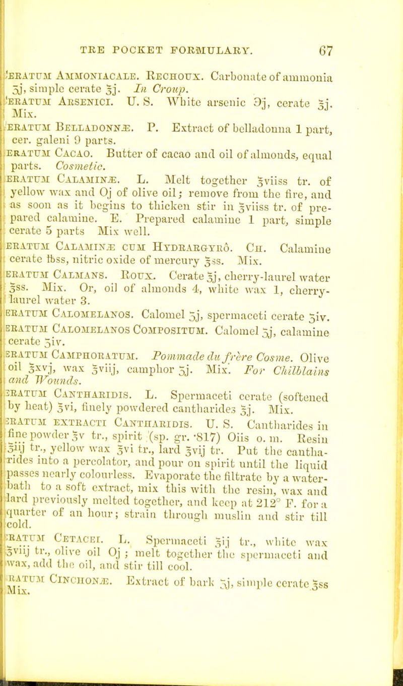 'BEATrM Ammoniacale. Rechoux. Carbonate of ammonia 5j, simple cerate 3]. In Croup. EEATUM Aesenici. U. S. White arsenic 3j, cerate gj. Mix. .'EEATrii BELLAD0NNJ3. P. E.xtract of bclhiclouna 1 part, I cer. galeni 9 parts. ERATUM Cacao. Butter of cacao and oil of almouds, equal I parts. Cosmetic. ;EEAtum C'ALAUiNiE. L. Melt together 5viiss tr. of I yellow wax and Oj of olive oil; remove from the fire, and ■ as soon as it begins to thicken stir in gviiss tr. of pre- pared calamine. E. Prepared calamine 1 part, simple cerate 5 parts Mix well. EEATFii CALAMiNiE CUM HxDEAEGYiio. Ch. Calamine i cerate ftss, nitric oxide of mercury 3SS. Mix. !EEATuir Caimans. Roux. Cerate Ij, cherry-laurel water 3SS. Mix. Or, oil of almonds 4, white wax 1, cherry- laurel water 3. ,EEATUM Calomelanos. Calomcl 5j, spermaceti cerate 5iv. .EEATUM Calomelanos Compositum. Calomel 5j, calamine cerate 5iv. .EEATUM Camphoeatum. Pommade dii frere Cosme. Olive 'oil 5xvj, wax gviij, camphor 5j. Mix'. For Chilblains I and Wounds. :5EATUM Canthaeidis. L. Spermaceti cerate (softened ■by heat) 5vi, finely powdered cantharides gj. Mix. 3EATUM EXTEACTi Canthaeidis. U. S. Cantharidcs in fine powder 5V tr., spirit (sp. gr.-817) Oils 0. ni. Resiu ■ oiij ti;., yellow wax gvi tr., lard gvij tr. Put the cantlia- :ride3 into a percolator, and pour on spirit until the liquid passes nearly colourless. Evaporate the filtrate by a water- ,bath to a soft extract, mix this with the resin, wax and lard previously melted together, and keep at 212 P. for a quarter of an hour; strain through muslin and stir till .cold. 'lEATUM Cetacei. L. Spermaceti Sij tr., white wax 5Viij tr., olive oil Oj ; melt together tlie spermaceti and wax, add the oil, and stir till cool. EATUM CiNCUOM. Extract of bark -J, sinn.le cerate ^ss