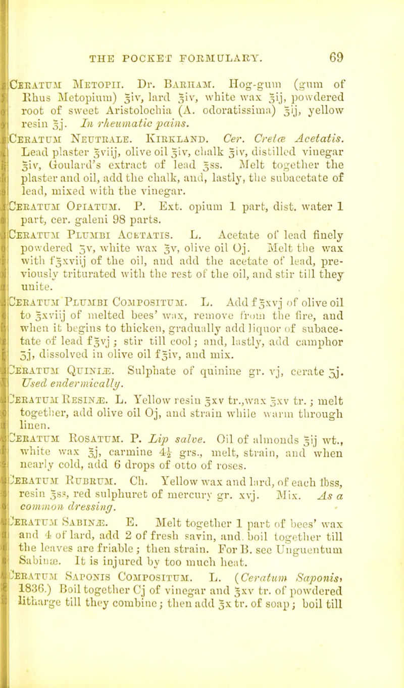Cbeatttm METOrii. Dr. Baeham. Hog-gum (gum of Ehus Metopiuiu) giv, lard giv, white wax powdered root of sweet Aristolocliia (A. odoratissima) gij, yellow resin Jj. In rheumatic pains. CEEATtJM Neuteale. Kiekland. Cer. Crelce Acetatis. Lead plaster gviij, olive oil giv, clialk giv, distilled vinegar giv, Goulard's extract of lead gss. Melt together the plaster and oil, add the chalk, and, lastly, tlie subacetate of lead, mixed with the vinegar. DEEATUii Opiatum. P. Ext. opiuiu 1 part, dist. water 1 part, cer. galeni 98 parts. Deeatu:\i Plujibi Acetatis. L. Acetate ol lead finely powdered 5v, white wax gv, olive oil Oj. Melt the wax with fgxvlij of the oil, and add the acetate of lead, pre- , viously triturated with the rest of the oil, and stir till they unite. Deeatuai Pluhbi Cojipositum. L. Addfgxvj of olive oil to sxviij of melted bees' w;ix, remove f'ri)i;i the fire, and when it begins to thicken, gradually add liquor of subace- tate of lead fgvj ,• stir till cool; and, histly, add camphor 5j, dissolved in olive oil f giv, and mix. UEEATtTM QuiJfiiE. Sulphate of quinine gr. vj, cerate jj. Used endermically. Deeatuai IvESiNiE. L. Yellow resin gxv tr.,wax gxv tr.; melt together, add olive oil Oj, and strain while warm tlirough liuen. ^EKATrM ROSATUM. P. iip salve. Oil of almonds gij wt., white wax gj, carmine 4^ grs., melt, strain, and when nearly cold, add 6 drops of otto of roses. :)eeatu.u Rubeum. Ch. Yellow wax and lard, of each Ibss, resin gss, red sulphuret of mercury gr. xvj. Mix. As a common dressing. 3EEATiJ3r SABiNiE. E. Melt together 1 part of bees' wax and 4 of lard, add 2 of fresh savin, and boil together till the loaves are friable ; then strain. For B. see Unguentum Sabinte. It is injured by too much heat. IJeeatum Sapokis Compositum. L. {Ceratum Saponis, 1836.) Boil together Cj of vinegar and gxv tr. of powdered litharge till they combine; then add gx tr. of soap; boil till