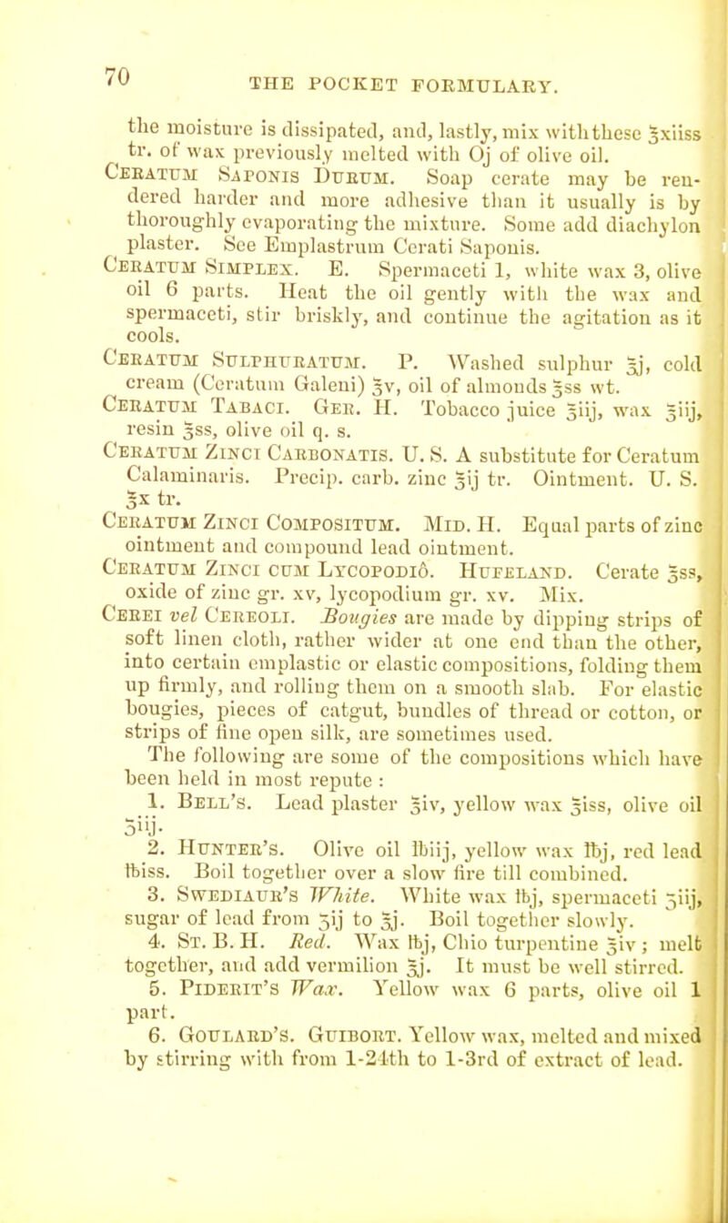 THE POCKET FORMULARY. the moisture is tlissipatetl, and, lastly, mix with these gxilss ^ tr. of wax previously incited with Oj of olive oil. Ceeatum Saponis Dueum. Soap cerate may he ren- dered harder and more adhesive than it usually is by thoroughly evaporating the mixture. Some add diachylon plaster. See Emplastrum Ccrati Sapouis. Ceeatitm Simplex. E. Spermaceti 1, white wax 3, olive oil 6 parts. Heat the oil gently witli the wax and spermaceti, stir briskly, and continue the agitation as it cools. Ceeatum Sulphtteatitm. P. Washed sulphur ^j, cold cream (Ceratuni Galeni) 5v, oil of almonds ^ss wt. Ceeattjm Tabaci. Gee. H. Tobacco juice ^iij, wax giij, resin 3SS, olive oil q. s. Ceeatum Zinct Caebonatis. U. S. A substitute for Ceratum Calaminaris. Precip. carb. zinc gij tr. Ointment. U. S. 3X tr. Ceeatum Zinci Compositum. Mid. H. Equal parts of zinc ointment and compound lead ointment. Ceeatum Zinci cum Lxcopodi6. Hueeland. Cerate 553, oxide of zinc gr. xv, lycopodium gr. xv. Mix. Ceeei vel Ceeeoli. Bougies are made by dipping strips of soft linen cloth, rather wider at one end than the other, into certain emplastic or elastic compositions, folding them up firmly, and rolling them on a smooth slab. For elastic bougies, pieces of catgut, bundles of thread or cotton, or strips of fine open silk, are sometimes used. The following are some of the compositions which have been held in most repute : 1. Bell's. Lead plaster giv, yellow wax giss, olive oil o'ij- 2. Huntee's. Olive oil Ibiij, yellow wax Ibj, red lead ftiss. Boil together over a slow fire till combined. 3. Swediaue's White. White wax Ibj, spermaceti 3iij, sugar of load from jij to gj. Boil together slowly. 4. St. B. H. Red.' Wax ftj, Chio turpentine giv ; melt together, and add vermilion gj. It must be well stirred. 5. Pideeit's Wax. Yellow wax 6 parts, olive oil 1 part. 6. Goulaed's. Guiboet. Yellow wax, melted and mixed by stirring with from l-21th to l-3rd of extract of lead.