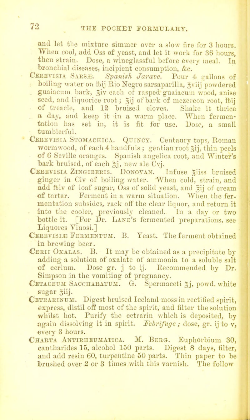 and let the mixture simmer over a slow fire for 3 hours. Wheu cool, add Oss of yeast, and let it work for 36 liours, then strain. Dose, a wiueghissful before every meal. In broucliial diseases, iucipieut consumption, Sec. Ceeeyisia Saksje. Spanish Jarave. Pour 4 -allons of boiling water ou ftij ilio Negro sarsaparilhi, gviij powdered guaiacuui bark, 5iv each of rasped guaiacum wood, auise seed, and liquorice root; .^ij of bark of mezereon root, itjij ■ of treacle, and 12 bruised cloves. Shake it thrice a day, and keep it in a warm place. When fermen- tation has set in, it is fit for use. Dose, a small tumblerful. Ceeevisia Stomachica. Quincy. Centaury tops, Eomau wormwood, of each 4 haudfuls ; gentian root gij, tliin peels of 6 Seville oranges. Spanish angelica root, and Winter's bark bruised, of each 5], new ale Cvj. Ceeevisia Zingibeeis. Donovan. Infuse giiss bruised ginger in Civ of boiling water. 'Wheu cold, strain, and add tbiv of loaf sugar, Oss of solid yeast, and ^ij of cream of tartar. Ferment in a warm situation. When the fer- mentation subsides, rack off the clear liquor, and return it • into the cooler, previously cleaned. In a day or two bottle it. [For Dr. Lane's fermented jireparations, see Liquores Vinosi.] Ceeevisia Feementum. B. Yeast. The ferment obtained in brewing beer. Ceeii Oxalas. B. It may be obtained as a precipitate by adding a solution of oxalate of ammonia to a soluble salt of cerium. Dose gr. j to ij. Becommended by Dr. Simpson in the vomiting of pregnancy. Cetaceum Saccuaeatum. G. Spermaceti ^j, powd. white sugar giij. Cbteaeinum. Digest bruised Iceland moss in rectified spirit, express, distil off most of the spirit, and filter the solution whilst hot. Purify the cetrariu which is deposited, by again dissolving it in spirit. Febrifuge ; dose, gr. ij to v, every 3 hours. Chaeia Antieheumatica. M. Beeg. Euphorbium 30, cautharides 15, alcohol 150 parts. Digest 8 days, filter, and add resin 60, turpentine 50 parts. Tiiin paper to be brushed over 2 or 3 times with tliis varnish. The follow