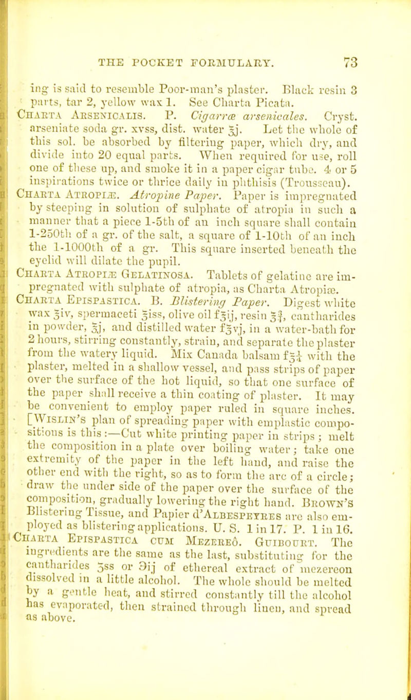 ing is said to resemble Poor-man's plaster. Black resin 3 parts, tar 2, yellow wax 1. See Charta Picata. Chaeta Aesenicalis. p. Cigavrce arsenicales. Cryst. arseniate soda gr. xvss, disfc. water Jj. Let tlie whole of this sol. be absorbed by filtering paper, which dry, and divide into 20 equal parts. When required for use, roll one of these up, and smoke it in a paper cigar tiiho. 4 or 5 inspirations twice or thrice daily in phthisis (Trousseau). Chaeta Ateopuj. Atropine Paper. Paper is impregnated by steeping in solution of sulphate of atropiii in such a ■ manner that a piece l-5tb of an inch square shall contain l-250th of a gr. of the salt, a square of 1-lOth of an inch the 1-lOOOth of a gr. This square inserted beneal-h the eyelid will dilate the pupil. Chaeta Ateopije Gelatinosa. Tablets of gelatine are im- pregnated with sulphate of atropia, as Charta Atropite. Chaeta Epispastica. B. Blistering Paper. Digest white • wax =iv, spermaceti giss, olive oil f^ij, resin c'antharides in powder, gj, and distilled water f=vj, in a water-bath for 2 hours, stirring constantly, strain, and separate the plaster from the watery liquid. Mix Canada balsam f^^ with the ■ plaster, melted in a shallow vessel, and pass strips of paper over the surface of the hot liquid, so that one surface of the paper shall receive a thin coating of plaster. It may be convenient to employ paper ruled in square inches. ■ [Wislin's plan of spreading paper with emplastic compo- - sitions is this :—Cut white printing paper in strips ; melt the composition in a plate over boiling water; take one extremity of the paper in the left hand, and raise the other end with the right, so as to form the arc of a circle; ■ draw the under side of the paper over the surface of the composition, gradually lowering the right hand. Beown'S Blistering Tissue, and Papier d'ALBESPETEES are also em- ployed as blistering applications. U.S. Iinl7. P. Iinl6. Chaeta Epispastica cum Mezeeeo. Guibodet. The ingredients are the same as the last, substituting for the cantharides jss or 9ij of ethereal extract of mozereon dissolved in a little alcohol. The whole should be melted by a gentle heat, and stirred constantly till the alcohol has evaporated, then strained through linen, and spread as above.