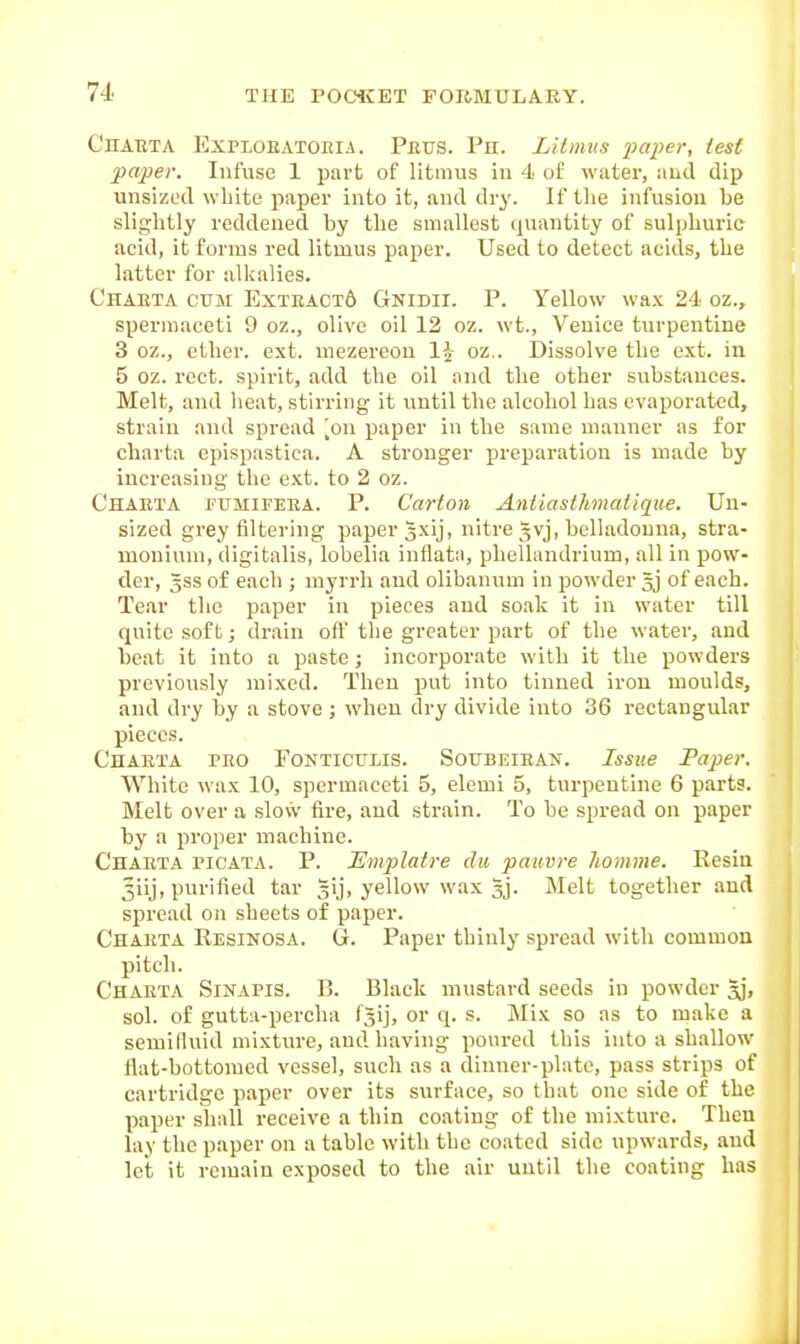 C'nATiTA ExPLOEATOEiA. Prvs. Ph. Lilimis paper, test paper. Infuse 1 part of litmus in 4 of water, and dip unsized wliite paper into it, and dry. If tlie infusion be slightly reddened by the smallest quantity of sulphuric acid, it forms red litmus paper. Used to detect acids, the latter for alkalies. Charta cum Exteact6 Gnidii. P. Yellow wax 24 oz., spermaceti 9 oz., olive oil 12 oz. wt., Venice turpentine 3 oz., ether, ext. mezereou 1^- oz.. Dissolve the ext. in 5 oz. rcct. spirit, add the oil and the other substances. Melt, and lieat, stirring it until the alcohol has evaporated, strain and spread [on paper in the same manner as for charta epispastica. A stronger preparation is made by increasing the ext. to 2 oz. Charta fumipera. P. Carton Antiasihmatique. Un- sized grey filtering paper gxij, nitre gvj, belladonna, stra- monium, digitalis, lobelia inflata, phellandrium, all in pow- der, 5SS of each ; myrrh and olibanum in powder 5j of each. Tear the paper in pieces aud soak it in water till quite soft; drain oft' the greater part of the water, and beat it into a paste j incorporate with it the powders previously mixed. Then put into tinned iron moulds, and dry by a stove ; when dry divide into 36 rectangular pieces. Charta pro Fontictilis. Soubeiean. Issue Paper. White wax 10, spermaceti 5, elemi 5, turpentine 6 parts. Melt over a slow fire, and strain. To he spread on paper by a proper machine. Charta picata. P. JSmplatre dii paiivre liomme. Resin 3iij, purified tar gij, yellow wax gj. Melt together and spread on sheets of paper. Charta Resinosa. G. Paper thinly spread with common pitch. Charta SinapiS. B. Black mustard seeds in powder jj, sol. of gutta-percha fjij, or q. s. Mix so as to make a semiduid mixture, and having poured this into a shallow flat-bottomed vessel, such as a dinner-plate, pass strips of cartridge paper over its surface, so that one side of the paper shall receive a thin coating of the mixture. Then lay the paper on a table with the coated side upwards, and let it remain exposed to the air until the coating has