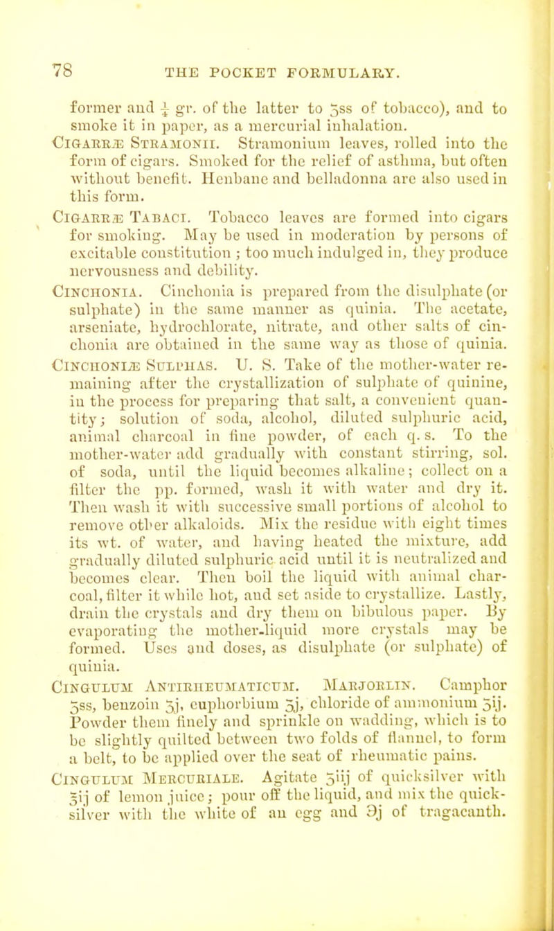 former autl gv. of tlie latter to 5ss of tobacco), and to smoke it in paper, as a mercurial iuhalatiou. CiGAREiE Sthamonh. Stramouium leaves, rolled into the form of cigars. Smoked for the relief of asthma, but often without benefit. Henbane and belladonna are also used in this form. CiGAKE2E Tabaci. Tobacco leaves are formed into cigars for smoking. May be used in moderation by persons of excitable constitution ; too much indulged in, they produce nervousness and debility. ClNCHONiA. Cinclionia is prepared from the disulphate (or sulphate) in the same manner as quinia. The acetate, arseuiatc, hydrochlorate, nitrate, and other salts of cin- clionia are obtained in the same way as those of quinia. CinchonIjE Suh'KAS. U. S. Take of the mother-water re- maining after the crystallization of sulphate of quinine, in the process for preparing that salt, a convenient quan- tity; solution of soda, alcohol, diluted sulphuric acid, animal charcoal iu fine powder, of each q. s. To the mother-water add gradually with constant stirring, sol. of soda, until the liquid becomes alkaline; collect on a filter the pp. formed, wash it with water and dry it. Then wash it with successive small portions of alcohol to remove other alkaloids. Mix the residue witli eight times its wt. of water, and having heated the mixture, add gradually diluted sulphuric acid until it is neutralized and becomes clear. Then boil the liquid with animal char- coal, filter it while hot, and set aside to crystallize. Lastly, drain the crystals and dry them on bibulous paper. By evaporating the mother.liquid more crystals may be formed. Uses and doses, as disulphate (or sulphate) of quinia. CiNGULTJM ANTiniiEUMATicuM. Maejoelin. Camphor 5ss, benzoin 5], cuphorbium 3j, chloride of ammonium 5!]. Powder them finely and sprinkle on wadding, which is to be slightly quilted between two folds of fianncl, to form a belt, to be applied over the seat of rheumatic pains. CiNGULUjr Mercueiale. Agitate 5iij of quicksilver with gij of lemon juice; pour off the liquid, and mix the quick- silver witli the white of au egg and 9j of tragacantli.