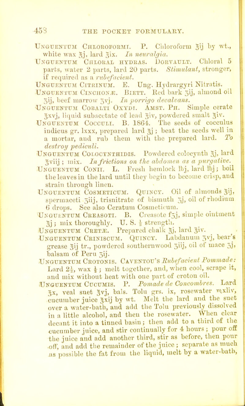 Ungtientdm Chloeofoemt. p. Cillorororm gij Ly wt., white wax gj, lard Jix. In neuralgia. Unguentum Chlokal htdeas. Uoevault. Chloral 5 parhs, water 2 parts, lard 20 parts. Stimulant, stronger, if required as a ridipfacient. Unguentuji Citrinum. E. Uug. Hydrargyri Nitratis. UngtjENTum CiNCiiONiE. BiETT. Red hark 5ij, almond oil 5ij, heef inarrow 5vi. In porrigo decalvans. Unguemtcm Cobalti Oxydi. Amst. Ph. Simple cerate gxvj, liquid subacetate of lead giv, powdered smalt giv. Ungueintom CoccdLi. B. 1864. The seeds of cocculus iudicus gr. Ixxx, prepared lard gj ; beat the seeds well in a mortal-, and rub them with the prepared lard. To destroy jiediculi. Unguentum CoLOcrNTHiMS. Powdered colocynth gj, lard gviij ; mix. In frictions on the ahdomen as a purgative. Unguentum Conit. L. Fresh hemlock Ibj, lard ibj; boil the leaves in the lard until they begin to become ci isp, and strain through linen. Unguentum Cosmeticum. Quincy. Oil of almonds gij, spermaceti 5iij, trisnitrate of bismuth 5j, oil of rhodium 6 drops. See also Ceratum Cosmeticum. Unguentum Ceeasoti. B. Creasote f5j, simple olutvnent 3j ; mix thoroughly. U. S. ;V strength. Unguentum Ceet.i:. Prepared chalk gj, lard giv. Unguentum Ceiniscum. Quincy. Labdanum 5vj, bear's grease gij tr., powdered southernwood jiij, oil of mace 5j, balsam of Pern jij. Unguentum Ceotonis. Caventou's Ruhefacient Pommade: Lard 2i, wax ^; melt together, and, wlieu cool, scrape it, and mix without beat with one part of crotou oil. ■Unguentum Cucumis. P. Pomade de Concomhres. Lard gx, veal suet avj, bals. Tolu grs. ix, rosewater mxliv, cucnniber juice gxij by wt. Melt the lard and the suet over a water-bath, and add the Tolu previously dissolved in a little alcohol, and then the rosewater. When clear decant it into a tinned basin; then add to a third of the <;ucumber juice, and stir continually for 4 hours ; pour off the juice and add another third, stir as before, then pour .off, and add tlie reuiaiuder of the juice ; separate as much as possible the fat from the liquid, melt by a water-batb,