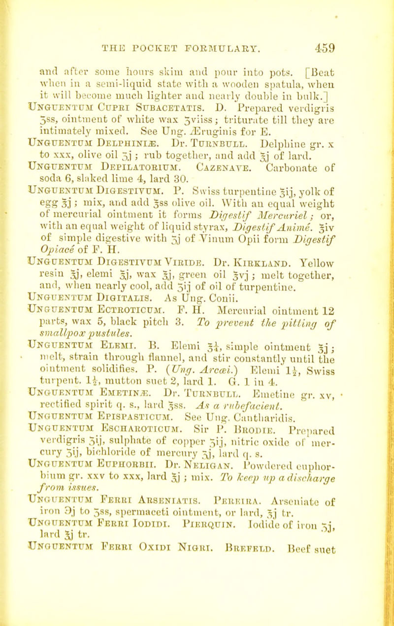 and after some Iiouvs skim aiul pour into pots. [Beat when ill a semi-liquid state with a wooden spatula, when it will become much lighter and neatly double in bulk.] Unguentum Cupei SrBACETATis. D. Prepared verdigris 5ss, ointment of w4nte wa.x 5viiss; triturate till they are intimately mixed. See Ung. ^■Eruginis for E. Unguentdm DELPHiNm. Dr. TuBNBTTLL. Delphine gr. x to XXX, olive oil 5j ; rub together, and add 3'] of lard. Unguentum Depilatoeium. Cazenate. Carbonate of soda 6, slaked lime 4, lard 30. Unguentum DiGESTiTUM. P. Swiss turpentine 51], yolk of egg 3] ; mix, and add gss olive oil. With an equal weight of mercurial ointment it forms Diffestif Mercuriel; or, with an equal weight of liquid styrax, Digestif Anime. giv of simple digestive with 5j of Vinum Opii form Digestif Ojpiace of F. H. Unguentum Digestitum Vieide. Dr. Kikkland. Yellow resin Jj, elemi gj, wax 3j, green oil Ivj ; melt together, and, when nearly cool, add 5ij of oil of turpentine. Unguentum Digitalis. As Ung. Conii. Unguentum Ecteoticum. F. H. Mercurial ointment 12 parts, wax 5, black pitch 3. To irrevent the pitting of smallpox i^ustules. Unguentum Elbmi. B. Elemi l\, simple ointment ; molt, strain through flannel, and stir constantly until the oiutment solidifies. P. (Ung. Area;i.) Elemi Swiss tnrpent. li, mutton suet 2, lard 1. G. 1 iu 4. Unguentum Emetin.tl. Dr. Tuenbull. Emetine gr. xv, rectified spirit q. s., lard 3SS. As a rubefacient. Unguentum Epispasticum. See Ung. Cantliaridis. Unguentum Eschaeoticum. Sir P. Beodie. Prepared verdigris 5ij, sulphate of copper ^ij, nitric oxide ol mer- cui'y 5'j. bichloride of mercury lard q. s. Unguentum Euphoebii. Dr. Neligan. Powdered euphor- bium gr. XXV to xx.x, lard gj ; mix. To Jceep vp a discharge from issues. Unguentum Feeei Aesenjatis. Peekuia. Arscniate of iron Dj to 5ss, spermaceti ointment, or lard, 3] tr. Unguentum Peeei loDini. Pieequin. Iodide of iron ^i lard Jj tr. Unguentum Ferei Oxidi Nigei. Beepet.d. Beef suet