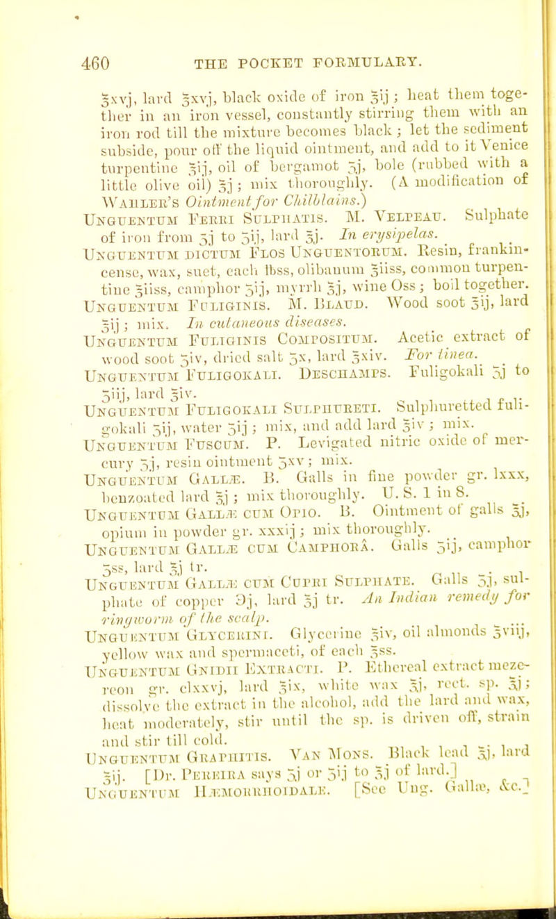 gxvj, lavd 3xvi, black oxide of iron 31.1 ; lieat them toge- tliei- in an iron vessel, coustantly stirring them with an iron rod till the mixture becomes black ; let the sediment subside, pour off the liquid ointment, and add to it Venice tvirpcntine vj' O'^ berganiot 5j, bole (rubbed with a little olive oil) sj ; mix thoroughly. (A modification of Wahleh's Ointment for Chilblains.) Unguentum Febui s'cLPiiATis. M. Velpeau. Sulphate of iron from 5] to 5i.i, lard 3]. In eri/sijjelas. Unguentum dictum Flos Unguektohum. Resin, frankin- cense, wax, suet, cacli Ibss, olibanum siiss, coiumon turpen- tine 3iiss, camphor 5ij, myrrh gj, wine Oss; boil together. Unguentum Fulioikis. M. ISlaud. Wood soot 3ij, lard 3ij ; mix. In mlaiieous diseases. Unguentum Fueiginis Compositum. Acetic extract of wood soot ^iv, dried salt 5x, lard 3xiv. For Unea.^ Unguentum^Fuligokali. DEScnAMPS. Fuligokah 5j to 5iij, lard giv. UNGUENTUsn FuLiGOKALi SuLPUUEETi. Sulphuretted fuli- gokali -^i), water 5ij ; mix, and add lard giv ; mix. Unguentum Fuscum. P. Levigated nitric oxide of mer- cury ^j, resin ointment 5xv; mix. Unguentum Gall.13. B. Galls in fine powder gr. Ixxx, heuzoated lard 5,1 ; mix thoroughly. U. S. 1 in 8. Unguentum Gale'.io cum Orio. B. Ointment ot galls gj, opium in powder gr. xxxij ; mix thoroughly. Unguentum Gail.t^ cum Camphoea. Galls 5ij, camphor 5sF, lard tr. Unguentum Gallu cum Curiu Sulphate. Galls 5.1, sul- phate of copper Dj, lard Sj tr. An Indian remedy for ringworm oj the. scalp. _ ^ ... Ungui!NTUM'Glyceuini. Glycerine ^iv, oil almonds 3V11J, yellow wax and spermaceti, of each 3SS. Unguentum Gnidii Extuacti. P. Ethereal extract mezc- reon gr. clxxvj, lard ^ix, white wax 3), red. sp. ; dissolve the extract in the alcohol, add the lard and wax, heat moderately, stir until the sp. is driven off, strain and stir till cold. , , 1 w , ■, Unguentum Guapuitis. Van iMoNS. Black lead 3,), lard 3ij. [Dr. I'EKHIKA .says 5,i or jij to 3j of lard.] Unguentum lI.iatoHiutoiiJALK. Ung. (Jalhe, i\:c.J