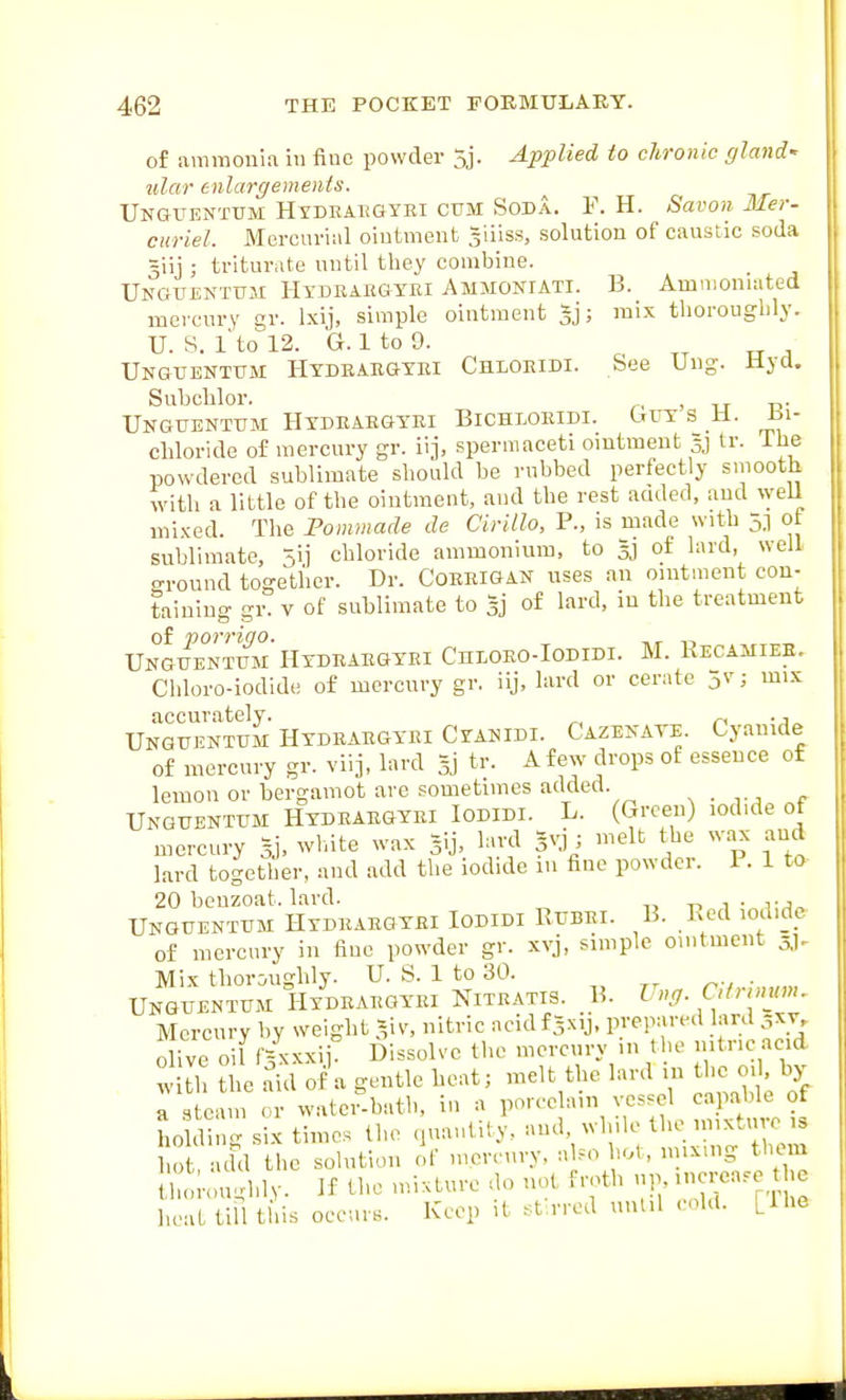 of ammonia in fine powder 5j. Applied to chronic gland' ulwr tnlargements. Unguentum Hydeaegybi ctjm Soda. F. H. Savon Mer- curiel. Mercurial ointment giiiss, solution of caustic soda giij ; triturate until they combine. Unguentum Hydeargyei Ammoniati. B. Ammonnited mercury gr. Ixij, simple ointment ; mix thoroughly. U. S. I'to 12. G. 1 to 9. Unguenttjm Hydeaegyei Chloeidi. See Ung. liyd. Subchlor. , Unguentum Hydeaegyei Bichloeidi. Guys H. bi- chloride of mercury gr. iij, spermaceti ointment 3J ir. ihe powdered sublimate should be rubbed perfectly smooth with a little of the ointment, and the rest acided, and ^yeIl mixed. The Fommade de Cirillo, P., is naade with 5] ot sublimate, 5ii chloride ammonium, to 33 of lard, well ground together. Dr. Coerigan uses an ointment con- taining gr. V of sublimate to of lard, in the treatment of porrigo. Unguentum Hydeaegyei CnLOEO-IoDiDi. M. Kecamiee. Chloro-iodide of mercury gr. iij, bird or cerate ; mix accurately. ^ n -t^ Unguentum Hydrargyei Cyanidi. Cazenate. Cyanide of mercury gr. viij, lard 3} ^v. A few drops of essence of lemon or bergamot are sometimes added. . Unguentum Hydrargyri Iodidi. L. (Green) iod.de of mercury 5.). wLite wax gij, lard pi; melt the wax and lard together, and add the iodide 111 fine powder. 1. 1 to 20 beuzoat. lard. t. i- t^, Unguentum Hydrargyei Iodidi Rubri. B. Bed loiudc of mercury in fine powder gr. xvj, simple ointment 51. Mix thoroughly. U. S. 1 to 30. r;,.;,„„„ Unguentum Hydeargyei Nitratis. B. I ng Chnum. Mercury by weight 'iv, nitric acidf^xij, prepared ar.l 5x7. 0 ive oil fVcxxii! Dissolve the mercury in the nitric ac.d w th tlic'^id of a gentle heat; melt the lard in the m . by a ' earn <.r watci-bath, in a porcelain vessel capable of ho di g six times the quantity, and, while the mixture ,s ho add the solution of mercury, also hot, mixing them S ;<m^,lv. If U.e mixture do not froth up, nicrea.e the heat till tins occurs. Keep it .^t rred until cohl. [Ihe