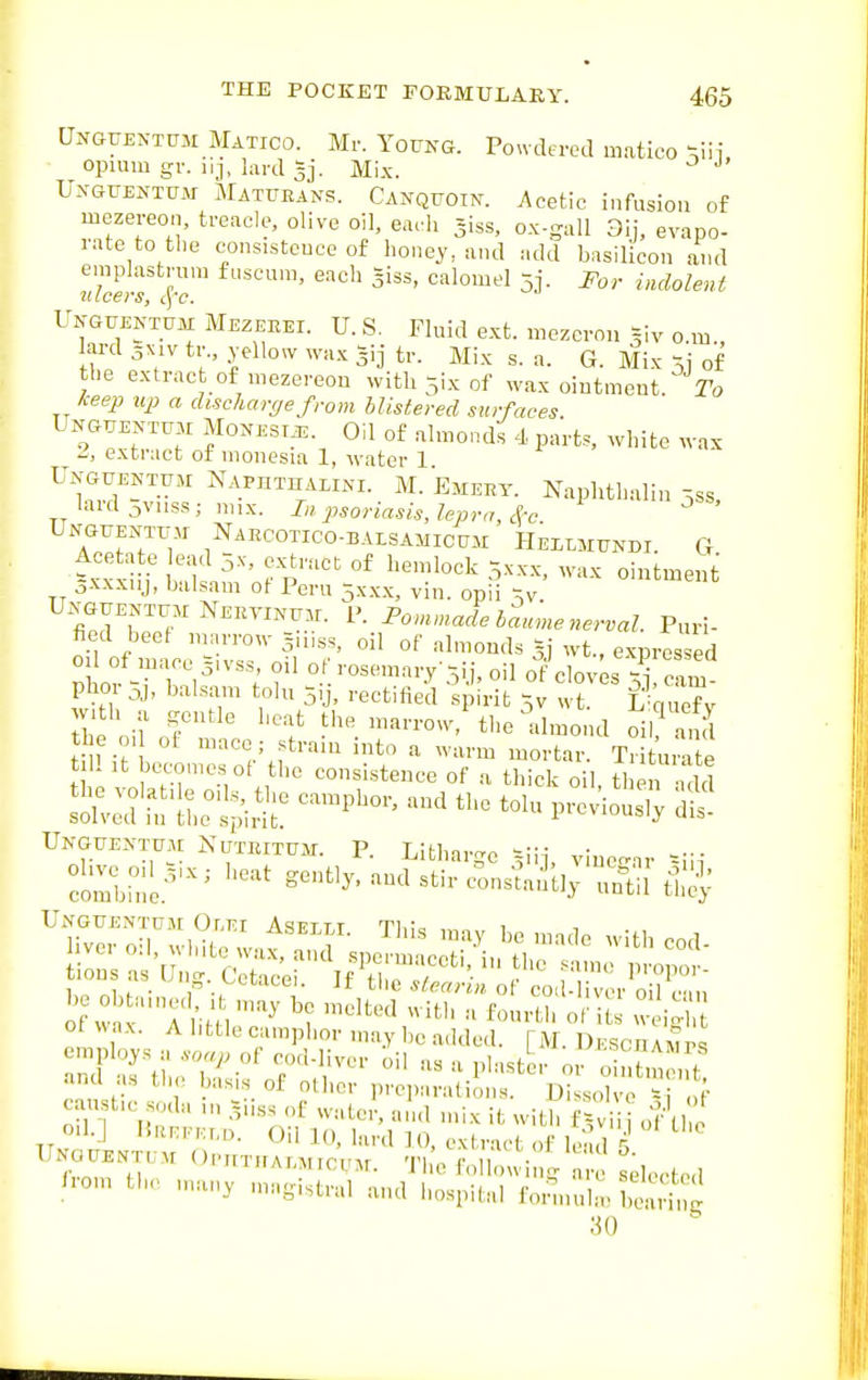 Unguentum Matico. Mr. Young. Pondered mntico ^iii opium gv. iij, lard gj. Mi.x. ^ UnguexXtum Maturans. Canquoin. Acetic infusion of mezereon, treacle, olive oil, earl, -iss, ox-gall 3ij, evapo- rate to the consistcuce of honey, and add basilicon and emplastnun fuscum, each giss, calomel 5j. For indolent Unguentum Mezehei. U. S. Fluid e.xt. mozcrou =iv o.m., ard 5X1V tr., yellow wa.^ |ij tr. Mix s. a. G. Mix 5j of the extract of mezereou with 5ix of \Yax oiutmeut. I'o keep up a discharge from Mistered surfaces UNGTJENTU3I MONEST^. Oil of almo.ids 4 parts, white wax ^, extract of nionesia 1, water 1 Unguentum NAPHTnALiNi. M. Emekt. Naphthulin -,ss lard 5vnss ; mix. In psoriasis, lepra, ^-c.  ' UNGTiENTtr.M Naecotico-baisamicum Heilmtjndi. G =xxxi i' nl ^ p'''' °^ 5XXX, wax ointment 3-v\xnj, balsam ot Peru 5x.x.x, vin. opii ^v. iJliT.^J'^''™''.^- P^^'adebLne nerval. Puri- fied beef marrow jniss, oil of almonds gj wt., expres ed phor-Tb:i^'; f °.f>~-T-5ii,oiI of cloves srCm phoi oj, balsam tolu 5,j, rectified spirit Xw wt. fi'miefv ihe oilor'^' f'-—-. the almond oirand the 0. of maco - strain into a warm mortar. Tritumte till It becomes ot the consistence of a thick oil then add Ukgfentum Nutrituat. P. Litharge ^iij, vinegar '-iii ci-le'^ gently, and stir con^^tly ui^i ^Sr srt^iS^^at^^ ™;r^,/u tions as Ung. Cetacei If th, ' ^- f'T-'' ot wax. A little camphor may be added. [M. Ukschahip^ ana as the basis of other preparations. Dissolve si .,F caustic soda ,n .?iiss of water, ami mix it with f^ i  of t, oil.] HRn-Kr.D. Oil K), bird ]0, extract of le. d 5 Unouent,;m OnnTKA.MiouM. Th'e foliowi g are selecte.l /rom the many magistral and hospital fonnl-