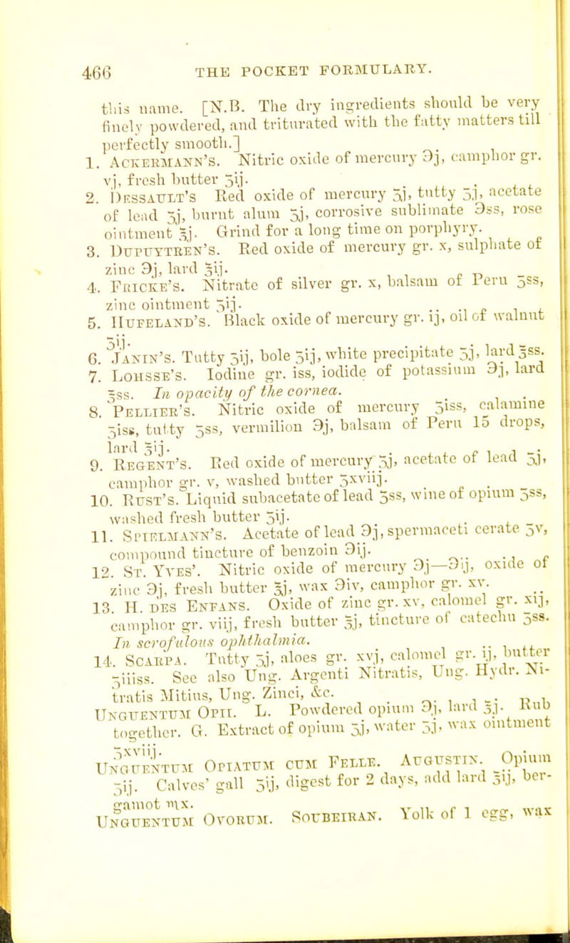 tliis name. [N.B. The dry ingredients should be very finely powdered, and triturated with the fatty matters tdl perfectly smooth.] 1. Aceermann's. Nitric oxide of mercury d], camphor gr. vj. fresh butter jij. 2. i)RSSA0XT's Red oxide of mercury ^j, tutty 5.1, acetate of lead 5j, burnt alum 5j, corrosive sublimate 3ss, rose ointraent'^j. Grind for a long time on porphyry. 3. Dupuytren's. Red oxide of mercury gr. x, sulpliate ot zinc 9j, lard 31]. 4.. PxiiCKE's. Nitrate of sdver gr. x, balsam ot i eru jSs, zinc ointment 51]. .. ., „ , , 5. IIufeland's. Black oxide of mercury gr. i], od ot wahiut 6. Janin's. Tatty jij, bole 5ij, white precipitate 5j, lard Sss. 7. LoHSSE's. Iodine gr. iss, iodide of potassium d], lard 3ss. Ill opacity of the cornea. 8 'Pellier's. Nitric oxide of mercury jiss, calamine 51SS, tutty 5SS, vermilion 9j, balsam of Peru 15 drops, lard gii. . j ^ c 1 1 9. Regent's. Red oxide of mercury pj, acetate ot lead ^, camphor gr. v, washed butter 5xviij. _ 10. Rust's. Liquid subacetate of lead 5ss, wineot opium jss, washed fresh butter jij. . Spirmann's. Acetate of lead Dj.spermaeeti cerate jv, compound tincture of benzoin 9ij. ^ „.. •, p : St Yves'. Nitric oxide of mercury 3,i—Jy, oxule or zinc 3i, fresh butter 5], wax 9iv, camphor gr. xv 13 H. DES Eneans. Oxide of zinc gr. xv. calomel gr. X13, camphor gr. viij, fresh butter 5j, tincture of catechu 5ss. In scrofulous ophthalmia. 14. Scarpa. Tatty 3j, aloes gr. xvj, ca nmel gr. y. butter 5iiiss. See also Ung. Argeiitl Nitratis, Ung. Hydr. Ni- tratis Mitius, Ung. Zinci, &e. , 1 -• R„h Ungitenttjm Opii. L. Powdered opium 9), laid 5.1. Kub t<,gethcr. G. Extract of opium 5.1, water 3], wax ointment UN^UENTun Opiathm citm Felee. Augustix Opium 5ij. Calves' gall 5li. ^^^^^^^ 2 days, add lard 5.1, ber- gamot mx. „ p , Unguentum Ovorum. SorBElRAN. \olk of 1 egg, was 11 12