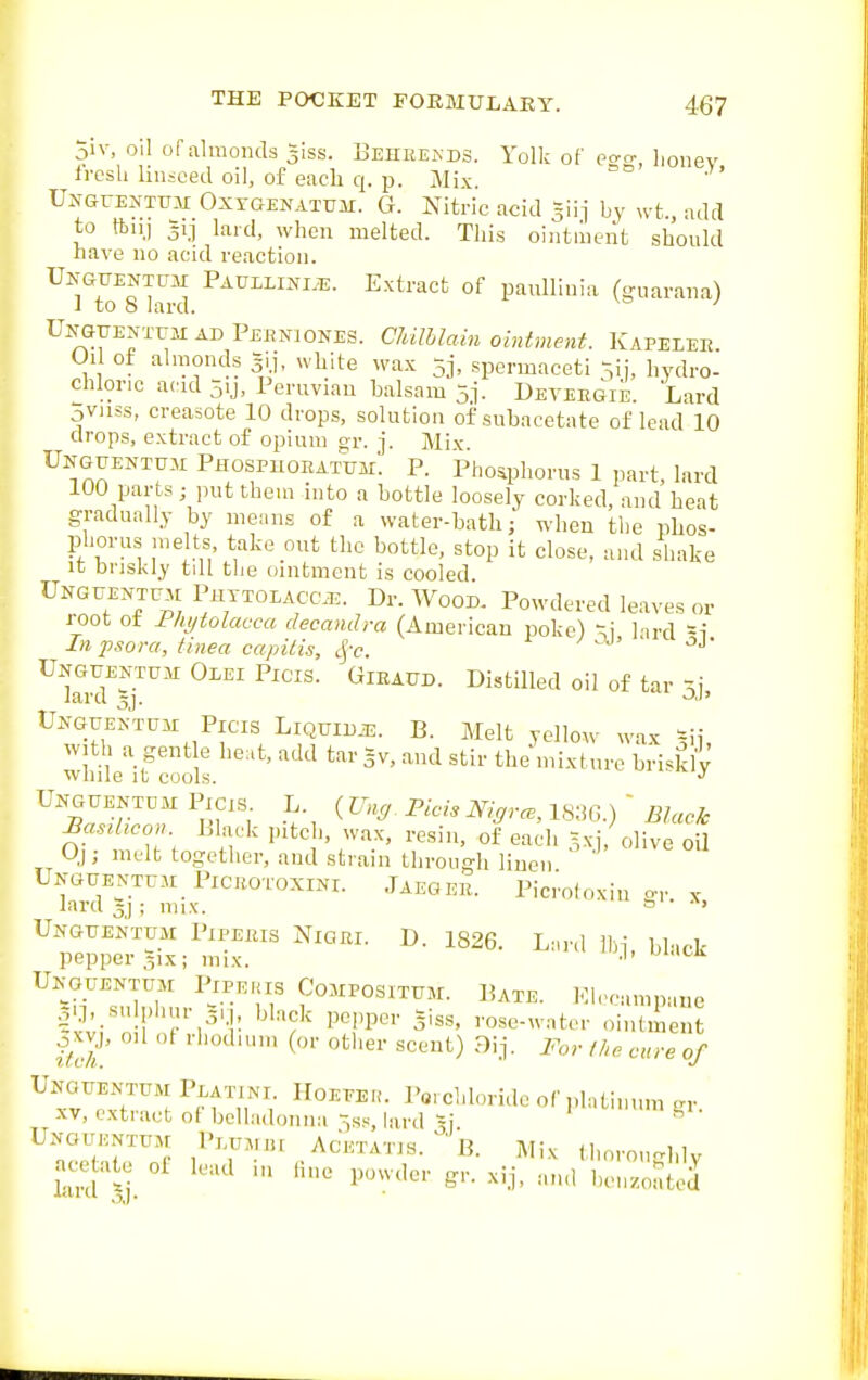 5iv, oil of almonds 3iss. Eehke.xds. Yolk of po-o- Jionev h-osh linseed oil, of each q. p. Mix. UifGrENTUM OxrGENATUii. G. Nitric acid =iij by xvt., add to ftu.j 3ij lard, when melted. This ointment should nave no acid reaction. Unguentum PAUELINI.E. Extract of paullinia (<niarana) i to 8 lard. ' Unguentum ad Pehniones. Cliilhlam ointment. Kapelee Oil of almonds gij, white wax 5j, spermaceti ^ij, hydro- chloric acid 5ij, Peruvian balsam 5]. DETEitGik Lard oviiss, creasote 10 drops, solution of subacetate of lead 10 drops, extract of opium or. j. Mix Unguentum Phospuohatum. p. Phoaphorns 1 part, lard 100 parts; jnit them into a bottle loosely corked, and heat gradually by means of a water-bath; when the phos- phorus me ts take out the bottle, stop it close, and shake It briskly till the ointment is cooled Unguent™ Phttoiacc^. Dr. Wood. Powdered leaves or root ot Phytolacca decandra (American poke) '^i lard =i In psora, tinea capitis, Sj-c. Unguentum Olei Picis. Gibaud. Distilled oil of tar larcl 3j. ^J' Unguentuh Picis Liquidje. B. Melt yellow wax =ii with a gent e lie.t, add tar gv, and stir the mixture briskly wnile it cools. Unguentdm Picis. L. ( Ung. Picis Nigral, IKiG ) ' Black BasrUcon Black pitch, wax, resin, ofeach xi/olive o1 0); melt together, and strain through linen Unguentum PiCBOToxiNi. JaegEE. Picrofoxiu c, ^. lard 3j; mix.  ' UnguexNtum Pipeeis Niqei. D. 1826. Lard Ihi black pepper 51X; mix. ■'' Unouentum Pipekis Compositum. Bate. Eh-camnane ^-?;in ! k'',''!' '''■''f P^''P' ■•««e-water ointment f/cl '••'^1 other scent) Dij. For the cure of Unouentum Peatini Hoeeeu. 1>«, chloride of platinum gr. XV, extract ot belladonna ^ss, lard =j ^ Unguentum Piumiu Acetatis. ' B. Mix thorouH.lv acetate ol lead in line powder gr. xij, and ben.oated