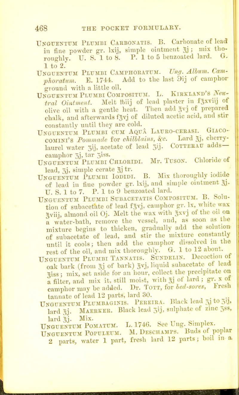 Unguenttjm Pltjmbi Caebonatis. B. Carbonate of lead in fine powder gr. Ixij, simple ointment ; mix tho- roughly. U. S. 1 to 8. P. 1 to 5 beuzoated lard. G. lto2. Ungtjentttm Pltjmbi Camphoeatum. Un(j. Album. Cam- plwratum. E. 1744.. Add to the last Sij of camphor- ground with a little oil. Unguentum Plitmbi ComposittjM. L. Kiekiakd's Neu- tral Ointment. Melt tbiij of lead plaster in fasviij of olive oil with a gentle heat. Then add 5V3 of prepared chalk, and afterwards f^vj of diluted acetic acid, and stir constantly until they are cold. Unguentum Piumbi cum Aqua Laueo-ceeasi. Giaco- COMINI'S Fommade for chilhlains, &:c. Lard gj, cbcn-y- laurel water 51 j, acetate of lead 5ij. Cotteeau adds— camphor 5j> tar 5iss. Unguentum Plumbi Cheoeidi. Mr. Tuson. Chloride ot lead, 5], simple cerate tr. Unguentum Plumbi Iodidi. B. Mix thoroughly iodide of lead in fine powder gr. Ixij, and simple ointment U. S. 1 to 7. P. 1 to 9 benzoated lard. Unguentum Piumbi Subacetatis Compositum. B. Solu- tion of subacetate of lead f^vj, camphor gr. Ix, white wax 5viij, almond oil Oj. Melt the wax with gxvj of the oil on a water-bath, remove the vessel, and, as soon as the mixture begins to thicken, gradually add the solntioiv of subacetate of lead, and stir the mixture constantly until it cools; then add the camphor dissolved in the rest of the oil, and mix thoroughly. G. 1 to 12 about. Unguentum Plumbi Tannatis. Sundelin. Decoction of oak bark (from 3] of bark) gvj, liquid subacetate of lead siss; mix, set aside for an hour, collect the precipitate on a filter, and mix it, still moist, with =] of lard ; gr.^x of camphor may be added. Dr. Tott, for bed-sores, l-resh tannate of lead 13 parts, lard 30. Unguentum Plumbaginis. Peeeiea. Black lead 3.) to ^-,1,1, lard 5]. Maeekee. Black lead 5ij, sulphate of zinc jss, lard Vi- Mix. Unguentum Pomatum. L. 1746. See Ung. bimplcx. Unguentum Populeum. M. Desciiamps. Buds of poplar 2 parts, water 1 part, fresh lard 12 parts; boil in a