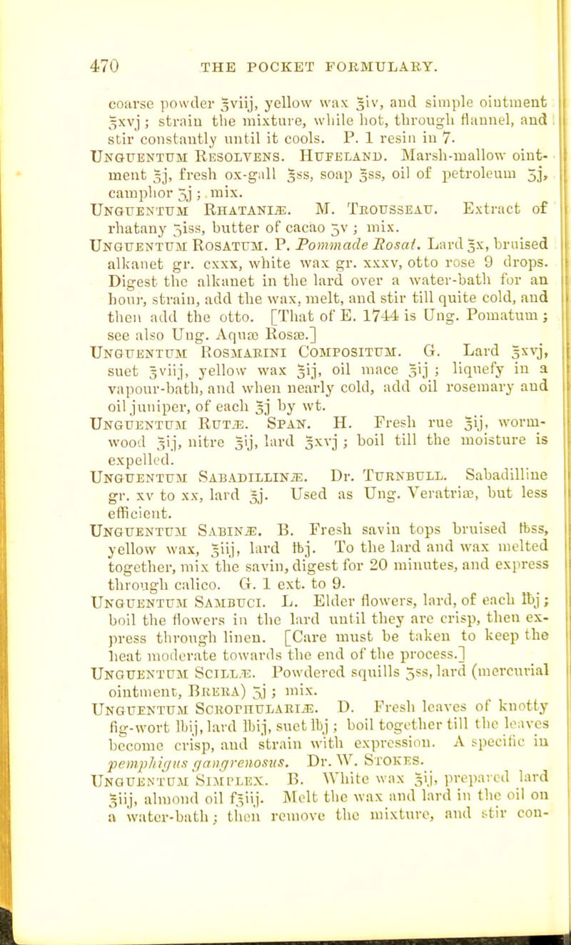 coarse powder gviij, yellovv wnx glv, aud simple ointment gxvj ; strain the mixture, while hot, through flannel, and stir constantly until it cools. P. 1 resin in 7- Ungttentum Resolvens. Hufeland. Marsh-mallow oint- ment 5j, fresh ox-gall |ss, soap Jss, oil of petroleum 5], camphor 5j ; mix. Unguentttm RHATANI55. M. Teottsseatj. Extract of rhatany 5iss, butter of cacao 5v ; mix. Unguentum Rosatum. p. Pommade Bosai. Lard gx, bruised alkanet gr. exxx, white wax gr. xxxv, otto rose 9 drops. - Digest the alkanet in the lard over a water-bath for an Loni-, strain, add the wax, melt, and stir till quite cold, aud then add the otto. [That of E. 1744 is Ung. Pomatum ; see also Ung. Aqua3 RosiE.] Unguentum Rosmaeini Compositum. G. Lard s^^vj, suet sviij, yellow wax gij, oil mace gij ; liquefy iu a vapour-bath, and when nearly cold, add oil rosemary aud oil juniper, of each 5] by wt. Unguentum Rut^e. Span. H. Fresh rue gij, worm- wood ^ij, nitre gij, lard gxvj ; boil till the moisture is expelled. Unguentum Sabadillinje. Dr. Turnbull. Sabadilline gr. XV to XX, lard gj. Used as Ung. Veratria2, but less efficient. Unguentum Sabinje. B. Fresh savin tops bruised ftss, yellow wax, giij, lard tbj. To the lard and wax melted together, mix tlie savin, digest for 20 minutes, and express through calico. G. 1 ext. to 9. Unguentum Sambuci. L. Elder flowers, lard, of each Ibj; boil the flowers in the lard until they are crisp, then ex- press through linen. [Care must be taken to keep the lieat moderate towards the end of the process.] Unguentum Scill.tj. Powdered squills 5ss,lard (mercurial ointment, Breba) 5.); mix. Unguentum ScKornuLARiiE. D. Fresh leaves of knotty fig-wort Ibij.lard Wnj, suet Ibj ; boil together till the leaves become crisp, aud strain with expression. A specilic iu pemp/iir/H.t qaiiffroiosKS. Dr. W. Stokes. Unguentum Simplex. B. White wax §ij, prepaved lard 5iij, almond oil f^iij. Melt the wax and lard in the oil on a water-bath: tiieii remove the mixture, and stir con-