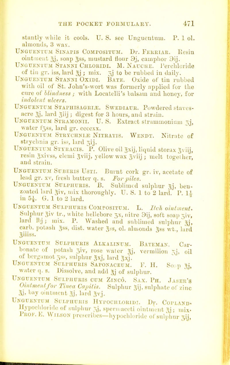 stiintly while it cools. U. S. see Ungiioiitum. P. 1 ol. almonds, 3 wax. UnGUENTUJI SiNAPIS COMPOSITTJM. Br. FjillElAE. liesiu ointnieut Jj, soap 333, mustard tlour 9j, camphor 3ij. UxGUENTUM Stanni Chloeidi. M. Nauche. Terchloride of till gi: iss, lard 5j ; mix. 5j to be rubbed iu daily. U>-GUENTGM Stanni Oxidi. Bate. Oxide of till rubbed with oil of St. John's-wort was formerly applied i'or the cure of blindness; with Locatelli's balsam and honey, for indolent ulcers. Unguentum STAPHlSAGEiJi. SwEDiAUE. Powdered staves- acre 5j, lard 5iij ; digest for 3 hours, and strain. Unguentpm STEAiiONii. U. S. Extract strammonium 5], water f5ss, lard gr. ccccxx. UnGUENTUM SxErCHNIiE NiTEATIS. Wendt. Nitrate of strychnia gr. iss, lard 51 j. UicGUEJ.-TrM St\-hacis. p. Olive oil ^xij, liquid storax gviij, resin 3xivss, elemi Jviij, yellow wax gviij ; melt together, and strain. Unguentuji Stjbeeis Ustx. Burnt cork gr, iv, acetate of lead gr. xv, fresh butter q. s. For piles.  UNGUENirM SuLPHUEis. B. Subliiuid sulphur 53, beu- zoated lard -iv, mix thoroughly. U. S. 1 to 2 lard.' P. li in 5A. G. 1 to 2 lard. Unouentum Sulpiiueis Compositum. L. I/ch oiiilinent. tjiilijliur 5iv tr., white hellebore 5X, nitre 3ij, soft soap -^iv, lard ll)j; mix. P. Washed and sublimed sulphnr\=j, carb. potash gss, dist. water 5;s, ol. almonds gss wt., lard giiiss. Unguentum Sdlphtjeis Alkalinum. Bateman. Car- bonate of i]otash 5iv, rose water gj, vermilion -j, oil of berg;nnot ^s.s sulphur gxj, lard gxj. Unguentum Sulphueis Saponaceum. F. H. So: p ^j, water q. s. Dissolve, and add 5j of sulphur. UNGtTENTtTH Sm.PJlUEIS CUM ZtNCO. Sax. Ph. Ja,^EK'S OiiUmeidfor Tinea Capilis. .Sulphur Jij, sulphate of /.inc bay ointment lard ^vj. UnGUEXTUM SuLPIIUJtlS ]Iy1'0C)1T,()IUU!. \)r. Coi'LAKD. llypocliloi ide of .Mdpliur .-^j, s])eniiaeeti ointiiu'iit Xj; mix- PjtOI-. K. WIJ.SON prc.-^eribc.s—hypucliloride of snlplmr --^V],