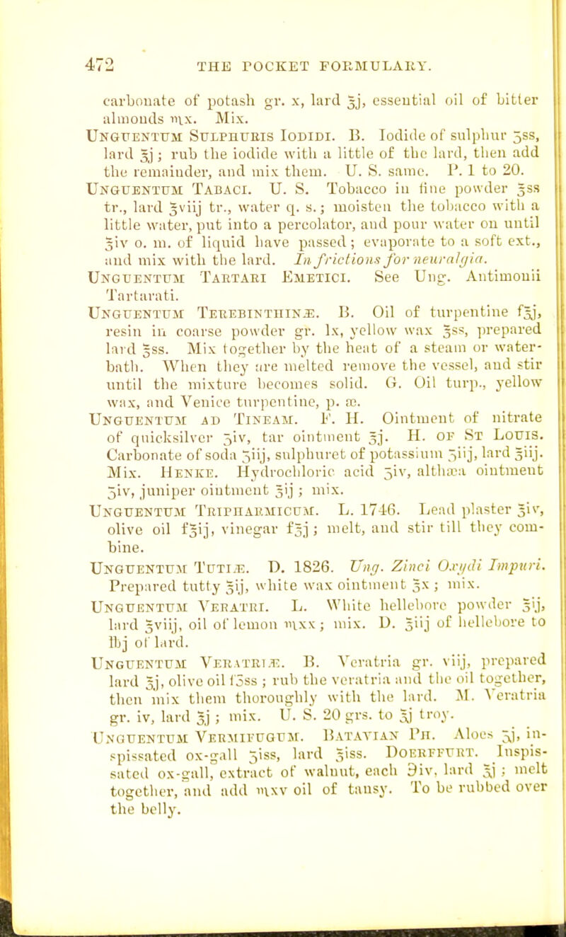 carbouate of potash gr. x, lard gj, essential oil of bitter almouds mx. Mix. Ungtjentum Sulphueis Iodidi. B. Iodide of sulpliur 5ss, lard 5j ; rub the iodide with a little of the lard, then add the remainder, and mix them. U. S. same. P. 1 to 20. Unguentum Tabaci. U. S. Tobacco in line powder gss tr., lard gviij tr., water q. s.; moisten the tobacco with a little water, put into a percolator, and pour water on until jiv 0. ni. of liquid have passed; evaporate to a soft ext., and mix with the lard. In. frictions for neuralgia. UNGtiENTUM Tahtari Emetici. See Ung-. Antimouii Tartarati. Unguentum Teuebinthinj:. B. Oil of turpentine f^j, resin in coarse powder gr. Ix, yellow wax gss, prepared lard gss. Mix together by the heat of a steam or water- bath. When they are melted remove the vessel, and stir until the mixture becomes solid. G. Oil turp., yellow wax, and Venice turpentine, p. ec. Unguentum ad Tineam. H. Ointment of nitrate of quicksilver 5iv, tar ointment 3]. H. of St Louis. Carbonate of soda 5iij, snlphurct of potassium ^iij, lard siij. Mix. Henke. Hydrochloric acid 5iv, altlura ointment 5iv, juniper ointment ^ij ; mix. Unguentum Triphaumicum. L. 1746. Lead plaster Jiv, olive oil fgij, vinegar f^j ; melt, and stir till they com- bine. Unguentum Tuti.t:. D. 1826. Ung. Zinci O.vi/di Impuri. Prepared tutty §ij, white wax ointment 3X ; mix. Unguentum Vehatei. L. White hellebore powder gij, lard 5viij, oil of lemon mxx; mix. U. 5iij of liellebore to lb] of lard. Unguentum Veratri.t:. B. Veratria gr. viij, prepared lard gj, olive oil i'5ss ; rub the veratria and the oil together, then I'nix them thoroughly with the lard. M. A'eratria gr. iv, lard 5] ; mix. U. S. 20 grs. to ^ troy. Unguentum Vebmieugum. Batatian Ph. Aloes jj, in- spissated ox-gall jiss, lard giss. Doerffurt. Inspis- sated ox-sall, extract of walnut, each 9iv. lard 3] ; melt together, and add nixv oil of tansy. To be rubbed over the belly.