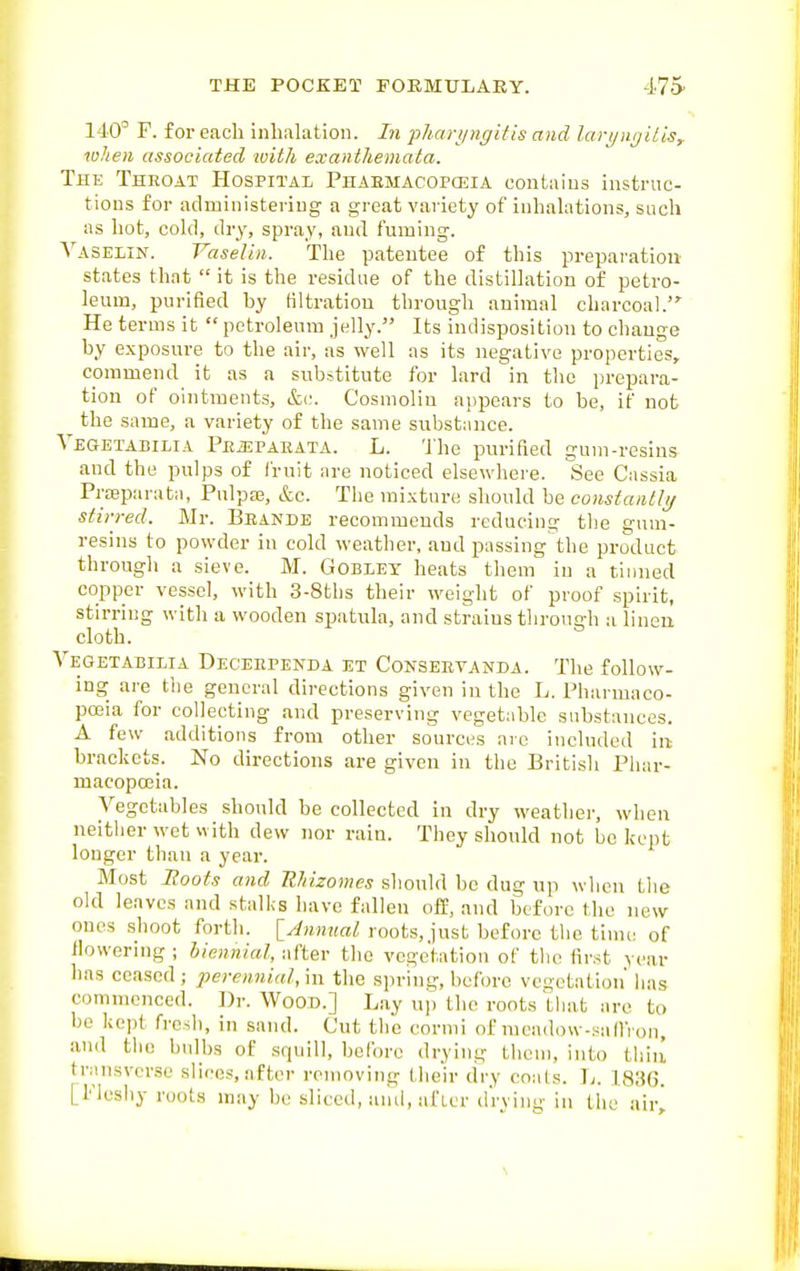 140° F. for each inhalation. In jjhari/ngifis and lari/Htjilis^ lulien associated ivith exanthemata. The Throat Hospital Phaemacoposia contaius instruc- tions for administering a great variety of inhahttions, such as hot, cold, dry, spray, and fuming. Vaselin. Vaselin. The patentee of this preparation states that  it is the residue of the distillation of petro- leum, purified by filtration through animal charcoal. He terms it  petroleum jelly. Its indisposition to change by e.xposure to the air, as well as its negative properties, commend it as a substitute for lard in the prepara- tion of ointinents, &c. Cosmolin appears to be, if not the same, a variety of the same substance. VEaETADiLiA PciEPAEATA. L. 'Jhe purifled guni-resins and the pulps of fruit are noticed elsewhere, liiee Cassia Prajparata, Pulpa3, &c. The mixture should be constaiitli/ stirred. Mr. Beande recommends reducing the gum- resins to powder in cold weather, and passing the product through a sieve. M. Gobiey heats them in a tinned copper vessel, with 3-8ths their weight of proof spirit, stirring with a wooden spatula, and strains through a linen cloth. Vegetabilia Deceependa et Conseetanda. The follow- ing are the general directions given in the L. Pharmaco- poeia for collecting and preserving vegetable substances. A few additions from other sources are included m brackets. No directions are given in the British Phar- macopoeia. Vegetables should be collected in dry weather, when neitlier wet with dew nor rain. They should not be kept longer than a year. Most Boots and Ehizomes should be dug up when tlie old leaves and stallis have fallen off, and before the new ones shoot forth. [^»MMaZ roots, just before the time of flowering ; biennial, after the voge'tatiou of the first year has ceased; perennial,m the sjn-ing, before vegetation' has commenced. ])r. Wood.] Lay up the roots tliat are to be kept fresh, in sand. Cut the cormi of mcadow-saflVon, and the bidbs of squill, before drying them, into thiii transverse slices, after removing their dry coats. ]j. 183(5. [Plesliy roots may be sliced, and, afier drvino- in the air^