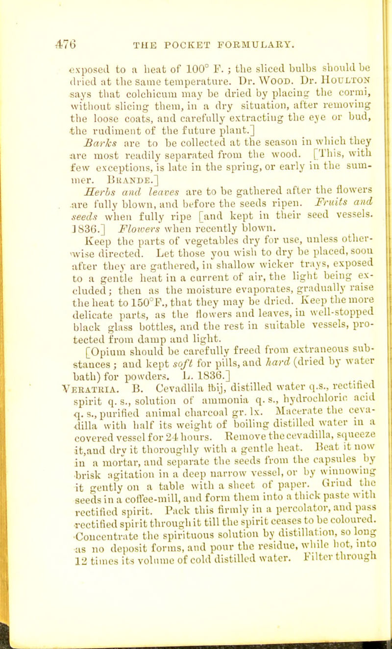 exposed to a beat of 100° F. ; the sliced bulbs should be (h ied at the Same temperature. Dr. Wood. Dr. Hodlton •says tliat colchicum may be dried by placing the corrai, without slicing theui, in a dry situation, al'ter removing the loose coats, and carefully extracting the eye or bud, the rudiment of the future plant.] Barks are to be collected at the season iu which they fire most readily separated from the wood. [This, with few exceptions, is late in the spring, or early in the sum- mer. Bkande.] Serbs and leaves are to be gathered after the flowers .are fully blown, and liefore the seeds ripen. Fruits and seeds when fully ripe [and kept iu their seed vessels. ]S36.] Flowers when recently blown. Keep the parts of vegetables dry for use, unless other- ^wise directed. Let those you wish to dry be placed, soou after they are gathered, in shallow wicker trays, exposed to a gentle heat iu a current of air, the light being ex- cluded ; then as the moisture evaporates, gradually raise the heat to ISO^F., that they may be dried. Keep the more delicate parts, as the flowers and leaves, iu well-stopped black glass bottles, and the rest iu suitable vessels, pro- tected from damp and light. [Opium should be carefully freed from extraneous sub- stances ; and kept soft for pills, and hard (dried by water bath) for powders. L. 1836.] Vebateia. B. Cevadlila tbij, distilled water q.s., rectified spirit q. s., solution of ammonia q. s., hydrochloric acid q. s., purified animal charcoal gr. Ix. Macerate the ceva- dilla with half its weight of boiling distilled water ni a covered vessel for 21 liours. Remove the cevadilla, squeeze it,aud drv it thoroughly with a gentle heat. Heat it now in a mortar, and separate the seeds i'rom the capsules by •brisk agitation in a deep narrow vessel, or by winuowiug it gently on a table with a sheet of paper. Grind the seeds in a coflee-mill, and form them into a thick paste with rectified spirit. Pack this firmly in a percolator, and pass rectified spirit through it till the spirit ceases to be coloured. •Concentrate the spirituous solution by distillation, so loug as no deposit forms, and pour the residue, while hot, into 12 times its volume of cold distilled water. Filter through
