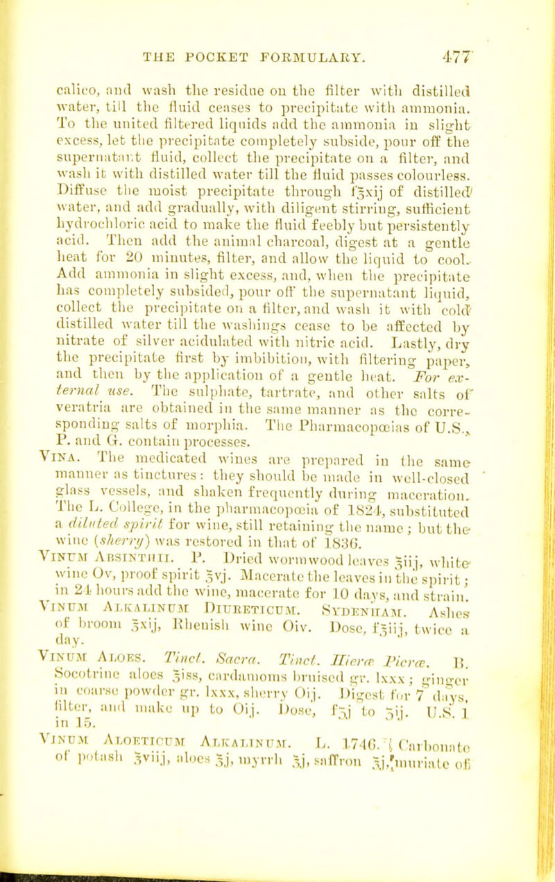 calico, niul wash tlie residue ou the filter with distilled water, till the fluid ceases to precipitate with ammonia. To the united filtered liquids add the ammonia in slight excess, let the precipitate completely subside, pour off the supernatar.t fluid, collect the precipitate on a filter, and wash it with distilled water till the fluid passes colourless. Diffuse the moist precipitate through f^xij of distilled' water, and add gradually, with diligent stirring, sufiicieut hydrochloric acid to make the fluid feebly but persistently acid. Then add the animal charcoal, digest at a gentle heat for 20 minutes, filter, and allow the liquid to cool. Add ammonia in slight excess, and, when the precipitate has completely subsidetl, pour off the supernatant liquid, collect tiie precipitate on a filter, and wash it with cold' distilled water till the ivashings cease to be affected by nitrate of silver acidulated with nitric acid. Lastly, dry the precipitate first by imbibition, with filtering paper, and then by the application of a gentle heat. For ex- tei-nal^ use. The sulphate, tartrate, and other salts of veratria are obtained in the same manner as the corre- sponding salts of morphia. The Pharmacopccias of U.S., P. and G. contain processes. Vina. The medicated wines are prejiared in the same- manner as tinctures: they should be made in well-closed glass vessels, and shaken frequently dui-ing maceration. The L. College, in the plmrmacopa-ia of 1821, substituted a diluted spirit for wine, still retaining the name ; but the wine {s/ierri/) was restored in that of 1836. ViNrir AnsiNTHii. P. Dried worm wood leaves ^iij, white wine Ov, proof spirit 5vj. Macerate the leaves in the spirit; in 2 i hours add the wine, macerate for 10 days, and strain'. ViNUM AlJCALINUJr DiUEETICUM. .SyDENHAJr. Ashe.S of broom .^xij, lliienisli wine Oiv. Dose, f ^iii, twice a day. ' ViNUM Aloes. Ti)icf. Sacra. Tinci. Hier,r I'icra:. li. Socotrine aloes 5iKS, cardamoms bruised gr. Ixxx ; gin>n'r in coarse powder gr. Ixxx, sherry Oij. Digest for f iUya, filter, and make up to Oij. i)osc, f-,j to ~~,\\. U S ] VjN-nM Ai.oRTifUM Alkalinum. L. 174G. Cnrbonato ol p.,tash .^viij, aloes myrrh .5j, saffron ,\i.'n>nato of,