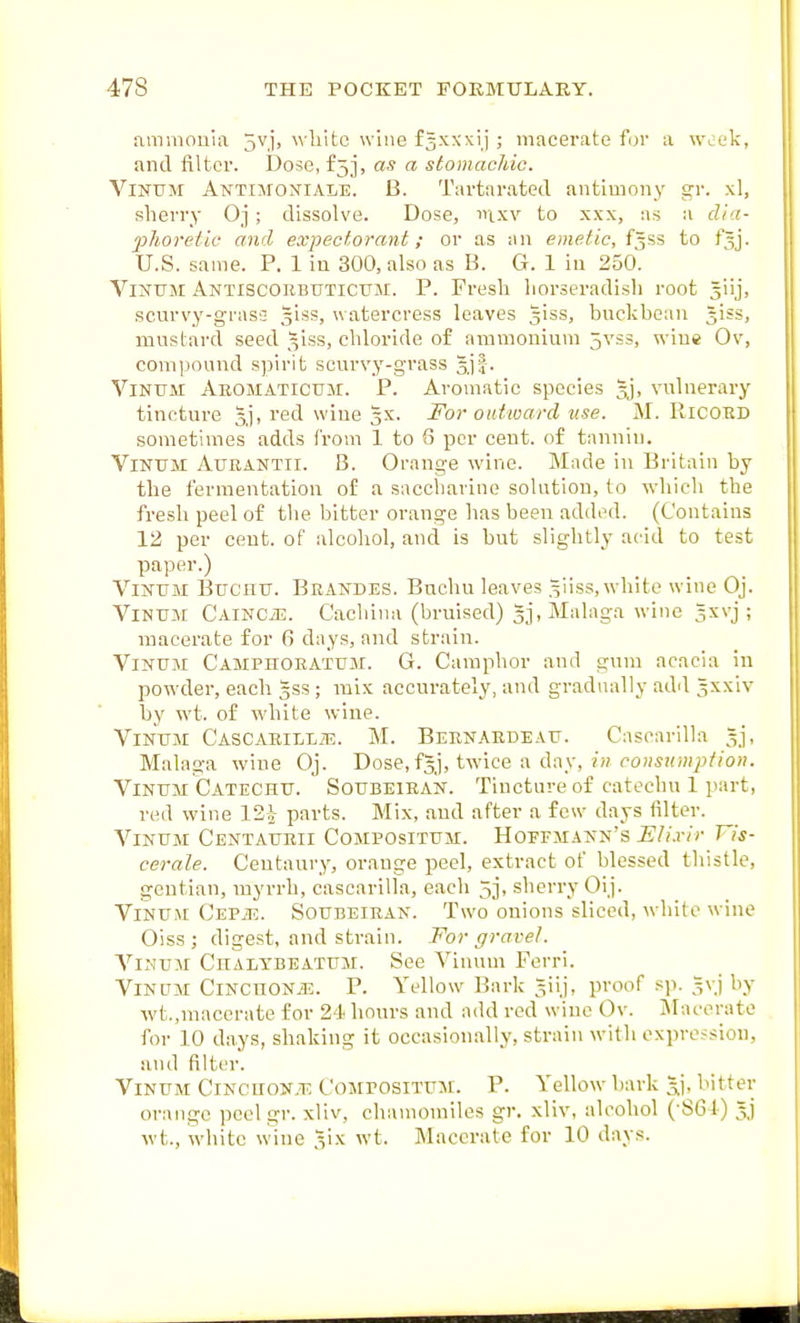 ammonia 5vj, white wine f^xxxij ; macerate for a week, and filter. Dose, £53, as a stomachic. ViNUM Antimoniale. B. Tartarated antimony gr. xl, sherry Oj; dissolve. Dose, nixv to xxx, as a dla- 2}horetic and expectorant; or as an emetic, f^ss to fjj. U.S. same. P. 1 in 300, also as B. G. 1 in 250. ViNiTM Antiscorbuticxjm. p. Fresh liorseradisli root 5iij, scurvy-grass glss, watercress leaves 5iss, buckbean Jiss, mustard seed 51SS, chloride of ammonium 5vss, wine Ov, comiiound spirit scurvy-grass gjf. ViNUM Aeomatictjm. p. Aromatic species jj, vulnerary tincture 5], red wine 5X. For outward use. M. RiCOKD sometimes adds from 1 to 6 per cent, of tanniu. ViNtTM AuRANTii. B. Orange wine. Made in Britain by the fermentation of a saccharine solution, to which the fresh peel of the bitter orange lias been added. (Contains 12 per cent, of alcohol, and is but slightly acid to test paper.) _ _ ViNTJM Bucnu. Brandes. Buclm leaves .^iiss, white wine Oj. ViNUM CAiNCiE. Cachina (bruised) 3j, Malaga wine gsvj ; macerate for fi days, and strain. ViNUM Camphoeatum. G. Camphor and gum acacia in powder, each gss ; mix accurately, and gradually add 3xxiv by wt. of white wine. VlNUM CASCARILLiE. M. BEEN.A.EDE AU. Cascarilla , Malaga wine Oj. Dose, fgj, twice a day, in ponsumpiion. ViNUM Catechu. Soubeiean. Tincture of catechu 1 part, red wine 12^- parts. Mix, and after a few days filter. ViNUji Centaurii Compositum. Hoffmann's Eli.rir Vis- cerate. Centaury, orange peel, extract of blessed thistle, gentian, myrrh, cascarilla, each 5j, sherry Oij. ViNU.M CEPiE. Soubeiean. Two onions sliced, white wine Oissj digest, and strain. For gravel. ViNUM Chalybeatum. See Vinum Ferri. VlNUM CiNCnoNiE. P. Yellow Bark giij, proof s]i. =vj by wt.,macerate for 24 hours and add red wine Ov. JIacerate for 10 days, shaking it occasionally, strain with expression, and filter. ViNUM Cincuon.t; CojtrosiTUM. P. Yellow bark l^itf er orange peel gr. xliv, chamomiles gr. xliv, alcohol (-SGI) 5j wt.. white wine ^ix wt. Macerate for 10 days.