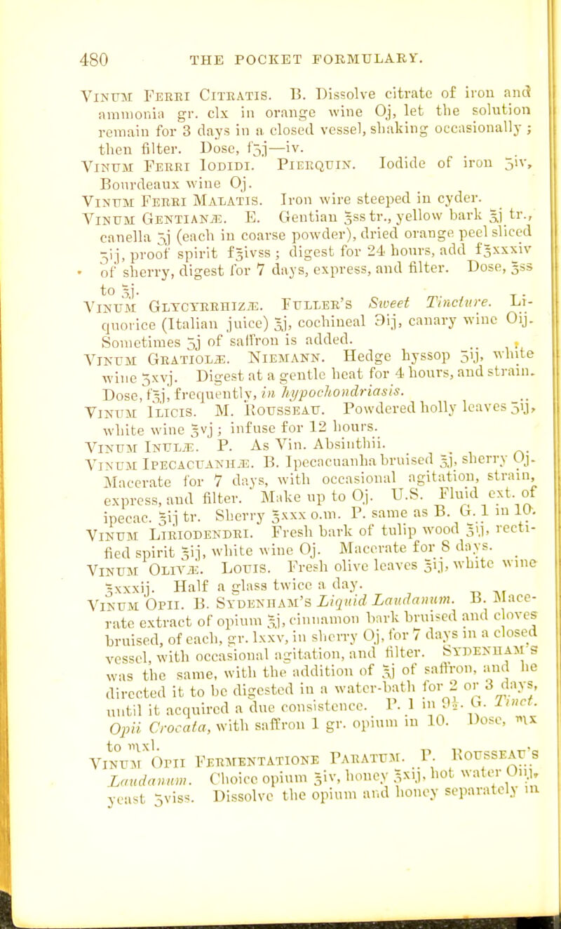 ViNUM Ferei Citbatis. B. Dissolve citrate of irou and ammonia gr. clx in orange wine Oj, let the solution remain for 3 days in a, closed vessel, shaking occasionally ; then filter. Dose, i'jj—iv. ViNUM Ferei Iodidi. Piekqtjin. Iodide of iron jiv, Bonrdeaux wine Oj. ViNFM Ferei Malatis. Iron wire steeped in cyder. ViNUM Gentianje. E. Gentian gsstr., yellow bark 3.1,tr., canella 5j (each iu coarse powder), dried orange peel sliced 5ij, proof spirit fjivss ; digest for 24 hours, add fsxxxiv • of sherry, digest for 7 days, express, and filter. Dose, gss to 5). ViNUM GLTCYREHiziE. Fuliee's Sweef Tinciure. Li- quorice (Italian juice) 5,], cochineal 31], canary wine Oij. Sometimes 5j of saffrou is added. ViNUM GEATioLiE. NIEMANN. Hedge hyssop 5ij, white wine ^xvj. Digest at a gentle heat for 4 hours, and strain. Dose, t'Sii frequently, in hypochondriasis. ViNiiM iLicis. M. ilOTJSSEATJ. Powdered holly leaves 51J, white wine gvj ; infuse for 12 hours. ViNUM iNULy-E. P. As Vin. Absiuthii. ViNUM IPECACUANH.E. B. Ipecacuauha bruised sherry Oj. M'lcerate for 7 days, with occasional agitation, strain, express, and filter. ' Make up to Oj. U.S. Fluid ext of ipecac. 5ij tr. Sherry Jxxx o.m. P. same as B. G. 1 in la. ViNUiM Lieiodendei. Fresh bark of tulip wood 31.1, recti- fied spirit gij, white wine Oj. Macerate for 8 days. _ ViNUM OLiViE. Louis. Fresh olive leaves Si], white wine 5xxxij. Half a glass twice a day. ViNUM Opii. B. Sydenham's Liquid Laudanum. B. Mace- rate extract of opium 3], cinnamon bark bruised and c oves bruised, of each, gr. Ixxv, iu sherry Oj, for 7 days in a closed vessel, with occasional agitation, and filter. Stdemiam s was the same, with the addition of of saftrou, and he directed it to be digested in a water-bath for 2 or 3 days, until it acquired a due consistence. P. 1 in9i. G. Iinct. Opii Crocata, with saffron 1 gr. opium lu 10. Dose, «\x ViN°urOrii Fermentatione Paeatum. P. BoussEAr's Laudanum. Clioicc opium giv, honey 3XIJ, hot watcu- Uii> yca'.t 5viss. Dissolve the opium and honey separately m