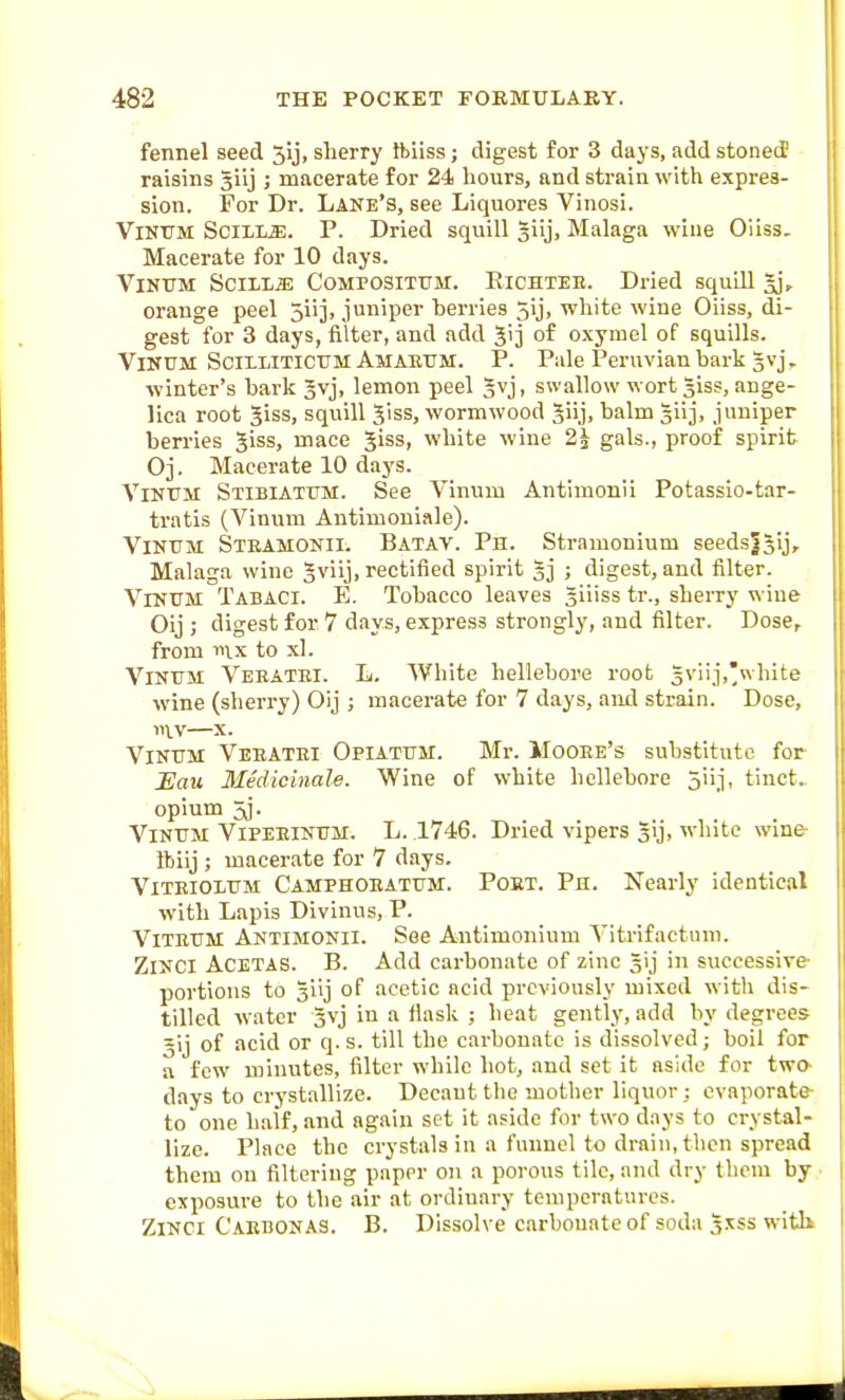 fennel seed 5ij, sherry ftiiss; digest for 3 days, add stoned raisins Jilj ; macerate for 24 hours, and strain with expres- sion. For Dr. Lane'S, see Liquores Vinosi. VlNUM SciliL.E. P. Dried squill Jiij, Malaga wine Oiiss. Macerate for 10 days. VlKTTM SCILLJD COMPOSITTTM. ElCHTEE. Dried Squill 3], orange peel Siij, juniper berries 5ij, white wine Oiiss, di- gest for 3 days, filter, and add 5>j of oxymel of squills. VinumScii.litictjmAmae.tjm. p. Pale Peruvian bark gvj. winter's bark §vj, lemon peel Jvj, swallow wort giss, ange- lica root giss, squill giss, wormwood giij, balm giij, juniper berries giss, mace giss, white wine 2i gals., proof spirit Oj. Macerate 10 daj^s. YiNTJM Stibiattjm. See Vinum Antimonii Potassio-tar- tratis (Vinum Antimouiale). Vintjm Steamonii. Batav. Ph. Stramonium seedslgij, Malaga wine gviij, rectified spirit 33 ; digest, and filter. VrNTJM Tabaci. E. Tobacco leaves giiiss tr., sherry wine Oij ; digest for 7 days, express strongly, and filter. Dose, from 111X to xl. Vintjm Veeatei. L. White hellebore root gviij,'white wine (sherry) Oij ; macerate for 7 days, aiul strain. Dose, 111V—X. Vintjm Veeatei Opiattjm. Mr. Mooee's substitute for Hau Medicinale. Wine of white hellebore 5iij, tinct. opium 5j. Vintjm Vipeeinum. L. 1746. Dried vipers gij, white wine- ftiij ; macerate for 7 days. ViTEiOLUM Camphoeatfm. Poet. Ph. Nearly identical with Lapis Divinus, P. VlTETJM Antimonii. See Antimonium A^itrifactnni. ZiNCi ACETAS. B. Add cai-bonatc of zinc gij in successive- portions to giij of acetic acid previously mixed with dis- tilled water gvj in a flask ; heat gently, add by degrees 5ij of acid or q. s. till the carbonate is dissolved; boil for a few minutes, filter while hot, and set it aside for two- days to crystallize. Decaut the mother liquor; evaporate- to one half, and again set it aside for two days to crystal- lize. Place the crystals in a funnel to drain, then spread them on filtering paper on a porous tile, and dry them by • exposure to the air at ordinary temperatures. ZiNCi Caebonas. B. Dissolve carbonate of soda gsss witli