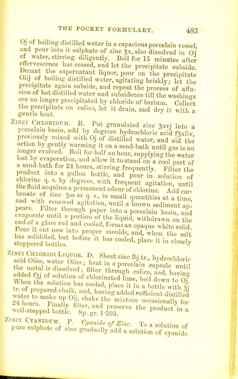 Oj of boiling distilled water in a capacious porcelain vessel and pour into it sulphate of zinc gx, also dissolved in 01 of water, stirring diligently. Boil for 15 minutes after effervescence has ceased, and let the precipitate subside Decant the supernatant liquor, po.u- on the precipitate Oiij of boiling distilled water, agitating briskly; let the precipitate again subside, and repeat the process of affu- sion of hot distilled water and subsidence till the washiucrg are no longer precipitated by chloride of barium. Collect; the precipitate on calico, let it drain, and dry it with a gentle heat. Zixci CnLOEiDTj.Ai. B. Put granulated zinc g.xvi into a porcelain basin, add by degrees hydrochloric acid f^xliv previously mixed with Oj of distilled water, and aid the action by gently warming it on a sand-bath until gas is no onger evolved. Boil for half an hour, supplying the water lost by evaporntion, and allow it tostand on a cool pait of a sand-bath for 2-1 hours, stirring frequently. Til thP product into a gallon bottle, and pour in solut o i of chlorine q. s. by degrees, with frequent agitation. untU the fluid acquires a permanent odour of chlorine. Add car' bonate of zinc §ss or q. s., in small quantities at a ime, peais. Filter through paper into a porcelain basin and evaporate until a portion of the liquid, withdrawn oA he end of a glass rod and cooled, forms an opaque white solid Pour It out now into proper moulds, and, when t^e salt XptsStitrp'-^ - the »ietal is dissolved'fi cr iXh 'r '^'-'^^ added of sohition of Slo^i.St^llol^ of ^tuS ^^xiit^'^'^'' tho.^ixtu:.c:sin:s:'i£ ^Z;J'^:liX';^i^^-^^ p.oduet^na