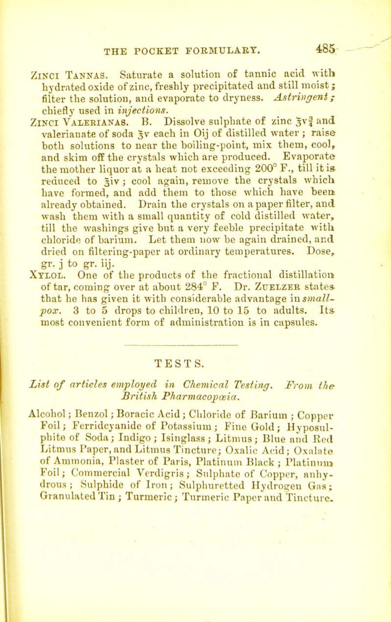 ZiNCi Tannas. Saturate a solution of tannic acid with bydrated oxide of zinc, freshly precipitated and still moist; filter the solution, and evaporate to dryness. Astringent; chiefly used in injections. ZiNCi Valekianas. B. Dissolve sulphate of zinc gvf and valerianate of soda Jv each in Oij of distilled water ; raise both solutions to near the boiling-point, mix them, cool, and skim off the crystals which are produced. Evaporate the mother liquor at a beat not exceeding 200° F., till it i» reduced to Jiv ; cool again, remove the crystals which have formed, and add them to those which have beem already obtained. Drain the crystals on a paper filter, and wash them with a small quantity of cold distilled water, till the washings give but a very feeble precipitate with chloride of barium. Let them now be again drained, and dried on filtering-paper at ordinary temperatures. Dose, gr. 3 to gr. iij. Xylol. One of the products of the fractional distillatiou of tai', coming over at about 284° F. Dr. Zttelzee state* that he has given it with considerable advantage \nsmall~ pox. 3 to 5 drops to children, 10 to 15 to adults. It& most convenient form of administration is in capsules. TESTS. List of articles employed in Chemical Testing. From the British Pharmacopoeia. Alcohol; Benzol; Boracic Acid ; Chloride of Barium ; Copper Foil; Ferridcyanide of Potassium; Fine Gold; Hyposul- phite of Soda; Indigo; Isinglass; Litmus; Blue and Red Litmus Paper, and Litmus Tincture; Oxalic Acid; Oxalate of Ammonia, Plaster of Paris, Platinum Black ; Platinnuj Foil; Commercial Verdigris; Sulphate of Copper, anhy- drous ; Sulphide of Iron; Sulphuretted Hydrogen Gas; Granulated Tin ; Turmeric; Turmeric Paper and Tincture.