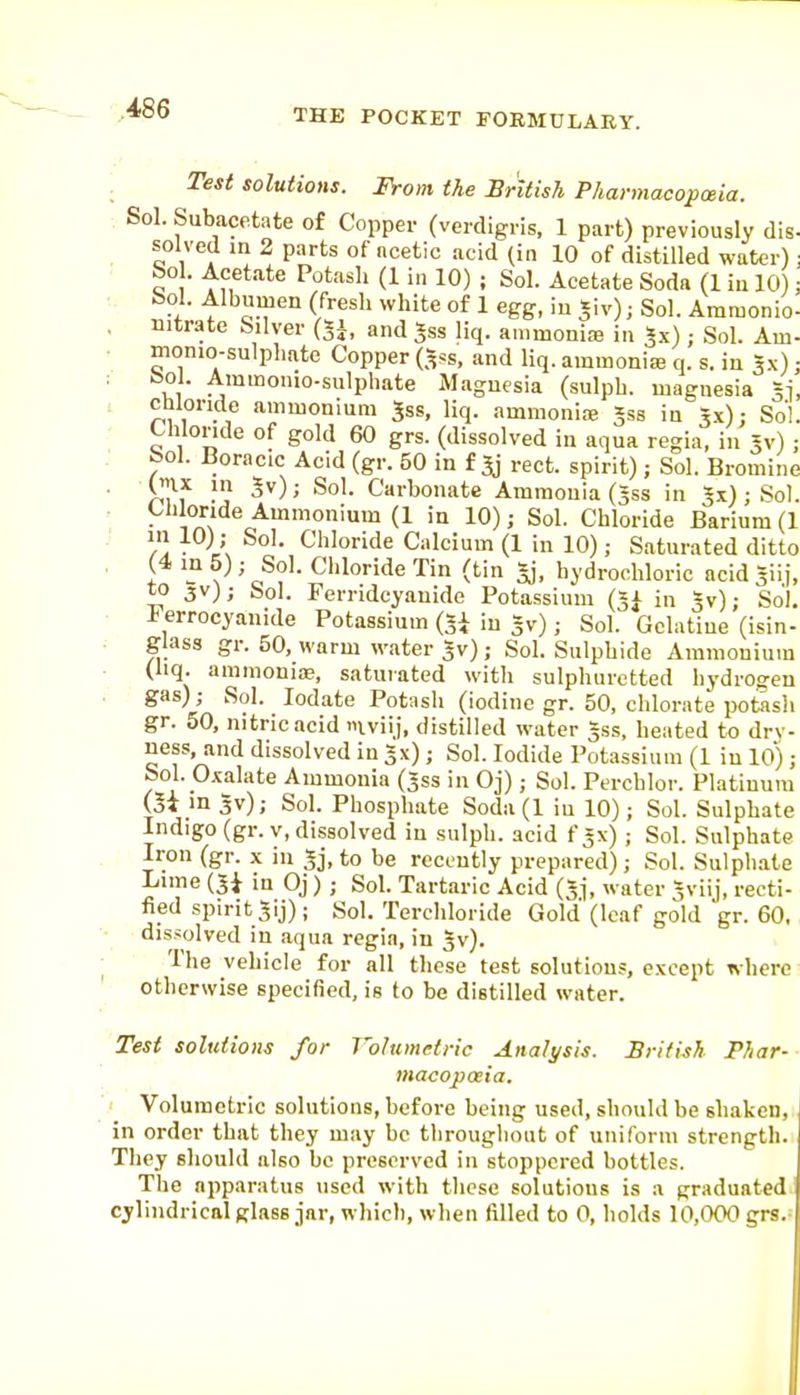 : Test solutions. From the Sritish P/tannacopceia. Sol. Subace.tate of Copper (verdigris, 1 part) previously dis- _ solved in 2 parts of acetic acid (in 10 of distilled water); ■ bo . Acetate Potash (1 in 10) ; Sol. Acetate Soda (1 iu 10); ^^^^T ''^^^ °^ 1 5iv); Sol. Amraonio- . Ditr.<|te Silver (5^, and Jss liq. ammoniaj in Jx) ; Sol. Am- • monio-sulphate Copper (.^ss, and liq. ammonia? q. s. in ^x); ■ ^1 ^'^'O'lio-siilpliate Magnesia (sulpb. magnesia 31, chloride ammonium Jss. liq. ammonice Jss in rx); Sol. Chloride of gold 60 grs. (dissolved in aqua regia, in Jv); bol. Boracic Acid (gr. 50 in f ^ rect. spirit); Sol. Bromine (ix in 3v); Sol. Carbonate Ammonia (Jss in Jx) ; Sol. Clilonde Ammonium (1 in 10); Sol. Chloride Barium (1 ■ l\ • Cliloride Calcium (1 in 10); Saturated ditto I V ' Tin (tin Si, bydrochloric acid Siij, to 3V); Sol. Ferridcyauide Potassium (31 in 5v); Sol. ierrocyanide Potassium (Ji in gv); Sol. Gelatine (isin- glass gr. 50, warm water Jv); Sol. Sulphide Ammonium (liq. ammonioe, satuiated with sulphuretted hydrogen gas) ; Sol. lodate Potash (iodine gr. 50, chlorate potash gr. 50, nitric acid iviij, distilled water §ss, heated to drv- uess, and dissolved in gx); Sol. Iodide Potassium (1 iu 10); boh Oxalate Ammonia (Jss in Oj); SoL Perchlor. Platinum (oi ingv); Sol. Phosphate Soda(l iu 10); Sol. Sulphate Indigo (gr.v, dissolved in sulpb. acid fjx) ; Sol. Sulphate Iron (gr. x in gj, to be recently prepared); Sol. Sulphate Lime (5i in Oj) ; Sol. Tartaric Acid (3j, water gviij, recti- fied spirit gij) ; Sol. Terchloride Gold (leaf gold gr. 60, dis.^olved in aqua regia, in gv). The vehicle for all tlicse test solutions, except where otherwise specified, is to be distilled water. Test solutions for Volumetric Analysis. British Phar- macopoeia. Volumetric solutions, before being used, should be shaken, in order that they may be throughout of uniform strength. They should also be preserved in stoppered bottles. The apparatus used with these solutions is a graduated cylindrical glass jar, which, when filled to 0, holds 10,000 grs.