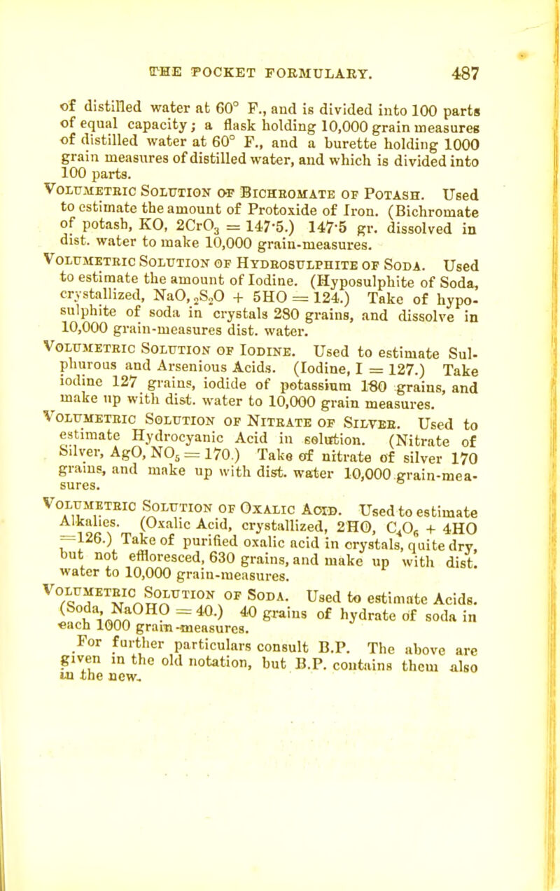of distilled water at 60° F., and is divided into 100 parts of equal capacity; a flask holding 10,000 grain measures of distilled water at 60° F., and a burette holding 1000 grain measures of distilled water, and which is divided into 100 parts. VoxuMETEic Solution of Bicheomate of Potash. Used to estimate the amount of Protoxide of Iron. (Bichromate of potash, KO, 2Cr03 = 147-5.) 147-5 gr. dissolved in dist. water to make 10,000 grain-measures. VoLtJMETEic Solution of Hydeosulphite of Soda. Used to estimate the amount of Iodine. (Hyposulphite of Soda, crystallized, NaO, „S„0 + 5H0 = 124.) Take of hypo- sulphite of soda in crystals 280 grains, and dissolve in 10,000 grain-measures dist. water. Volumetric Solution of Iodine. Used to estimate Sul- phurous and Arsenious Acids. (Iodine, I = 127.) Take iodine 127 grains, iodide of potassium 1«0 grains, and ^ make >ip with dist. water to 10.000 grain measures. VoLUMETEic Solution of Nitrate of Silver. Used to estimate Hydrocyanic Acid in solution. (Nitrate of Sdver, Ago, N05 = 170.) Take of nitrate of silver 170 grams, and make up with dist. water 10,000 grain-mea- VoLUMETEic Solution of Oxalic Aoid. Used to estimate —19ft*l^' ci-ystallized, 2H0, C^Og + 4H0 sures.