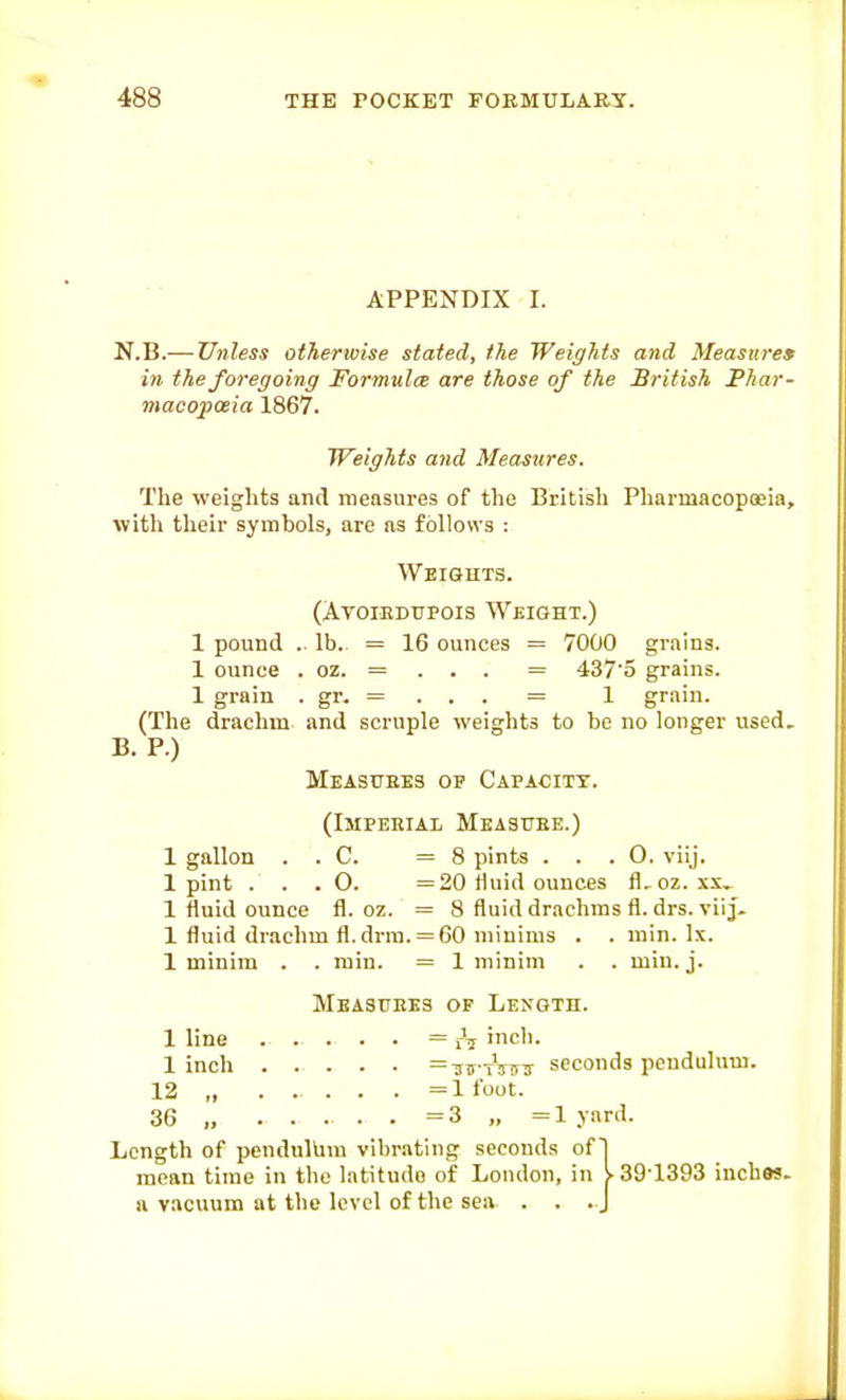 APPENDIX I. N.B.— Unless otherwise stated, the Weights and Measures in the foregoing Formulce are those of the British Phar- macopoeia 1867. Weights and Measures. The weights and measures of the British Pharmacopoeia, with their symbols, are as follows : Weiguts. (AvoiEDTJPois Weight.) 1 pound .. lb.. = 16 ounces = 7000 grains. 1 ounce . oz. = . . . = 4375 grains. 1 grain . gr, = . . . = 1 grain. (The drachm and scruple weights to be no longer used. B. P.) Measures of Capacity. (Imperial Measttee.) 1 gallon . . C. =8 pints ... 0. viij. 1 pint . . . O. =20 fluid ounces fl.oz. xx^ 1 fluid ounce fl. oz. = 8 fluid drachms fl. drs. viiJ- 1 fluid drachm fl.drra. = 60 minims . . min. Ix. 1 minim . . min. = 1 minim . . min. j. Measures op Length. 1 line = iV 'ch. 1 inch =iiiCTVTr3- seconds pendulum. 12 „ ......= 1 foot. 36 „ ..... =3 „ =lyard. Length of pendullim vibrating seconds of] mean time in the latitude of London, in y^39'1393 inches, a vacuum at the level of the sea . . . J