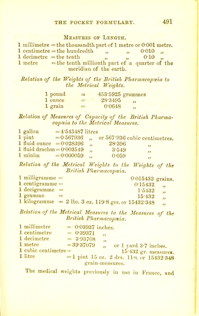 Meastiees of Length. 1 millimetre = the thousandth part of 1 metre or O'OOl metre. 1 centimetre = the hundredth „ „ O'OlO „ 1 decimetre =the tenth „ „ O'lO „ 1 metre •= the tenth millionth part of a quarter of the meridian of the earth. Relation of the Weights of the British Pharmacopoeia to the Metrical Weights. 1 pound = 453'5925 grammes 1 ounce = 28-3495 „ 1 grain = 0-0648 Belation of Measures of Capacity of the British Pharma- copoeia to the Metrical Measures. 1 gallou =4-543487 litres 1 pint =0 567936 „ or 567-936 cubic centimetres. 1 fluid ounce =0-028396 „ 28-396 1 fluid drachm = 0-003549 „ 3-549 „ 1 minim =0-000059 „ 0059 Relation of the Metrical Weights to the Weights of the British Pharmacopoeia. 1 milligramme = 0 015432 grains. 1 centigramme = 0-15432 „ 1 decigramme = 1-5432 „ 1 gramme = 15-432 „ 1 kilogramme =^ 2 lbs. 3 oz. 119-8 grs. or 15432-348 „ Belation of the Metrical Measures to the Measures of the British Pharmacopoeia. 1 millimetre = 0-03937 inches. 1 centimetre = 0-39371 „ 1 decimetre = 3-93708 1 metre =39-37079 „ or 1 yard 3-7 inches. 1 cubic centimetre = 15 432 gr. measurei. 1 litre c=l pint 15 o/,. 2 dvs. 11'h (u- 15432-348 grain-meaKurcs. The medical weights previously in use in France, and