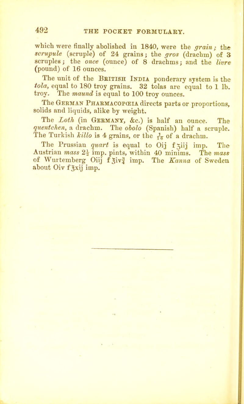 which were finally abolished in 1840, were the grain; the scrupule (scruple) of 24 grains; the gros (drachm) of 3 scruples; the once (ounce) of 8 drachms; and the livre (pound) of 16 ounces. The unit of the Beitish India ponderary system is the tola, equal to 180 troy grains. 32 tolas are equal to 1 lb. troy. The maund is equal to 100 troy ounces. The German Phabmacopceia directs parts or proportions, solids and liquids, alike by weight. The Loth (in Geemant, &c.) is half an ounce. The quentcTien, a drachm. The oholo (Spanish) half a scruple. The Turkish hillo is 4 grains, or the ^ oi n drachm. The Prussian quart is equal to Oij f5iij imp. The Austrian mass 2^ imp. pints, within 40 minims. The mass of Wurtemberg Oiij f^ivf imp. The Kanna of Sweden about Oiv f Jxij imp.